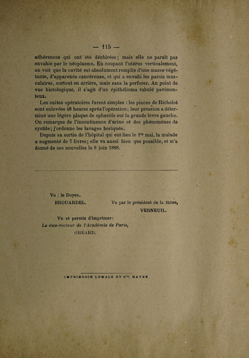 4 . I •' ■, ■ — 115 — i i - y » adhérences qui ont été déchirées ; mais elle ne paraît pas envahie par le néoplasme. En coupant l’utérus verticalement, on voit que la cavité est absolument remplie d’une masse végé¬ tante, d^apparence cancéreuse, et qui a envahi les parois mus¬ culaires, surtout en arrière, mais sans la perforer. Au point de vue histologique, il s’agit d’un épithélioma tubulé pavimen- teux. Les suites opératoires furent simples : les pinces de Richelot sont enlevées 48 heures après l’opération; leur pression a déter¬ miné une légère plaque de sphacèle sur la grande lèvre gauche. On remarque de l’incontinence d’urine et des phénomènes de cystite; j’ordonne les lavages boriqués. Depuis sa sortie de l’hôpital qui eut lieu le 1er mai, la malade a augmenté de 7 livres; elle va aussi bien que possible, et m’a donné de ses nouvelles le 8 juin 1888. Vu : le Doyen, BROUARDBL. Vu par le président de la thèse, r*r VERNEUIL. Vu et permis d’imprimer: Le vice-recteur de VAcadémie de Paris, GRÉARD. IMPRIMERIE LEMALE ET Cic, HAVRE