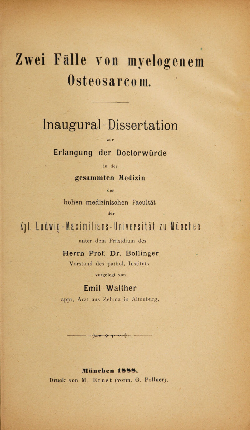 Zwei Fälle von myelogenem Osteosarcom. Inaugural-Dissertation zur Erlangung der Doctorwürde in der gesanimten Medizin der hohen medizinischen Faeultät der Kgl. Ludwig-laximilians-Universität zu München unter dem Präsidium des Herrn Prof. Dr. Bollinger Vorstand des pathol. Instituts vorgelegt von Emil Walther appr. Arzt aus Zehma in Altenburg, •K-f* München 188§. Druck von M. Ernst (vorm. G. Pollner;.