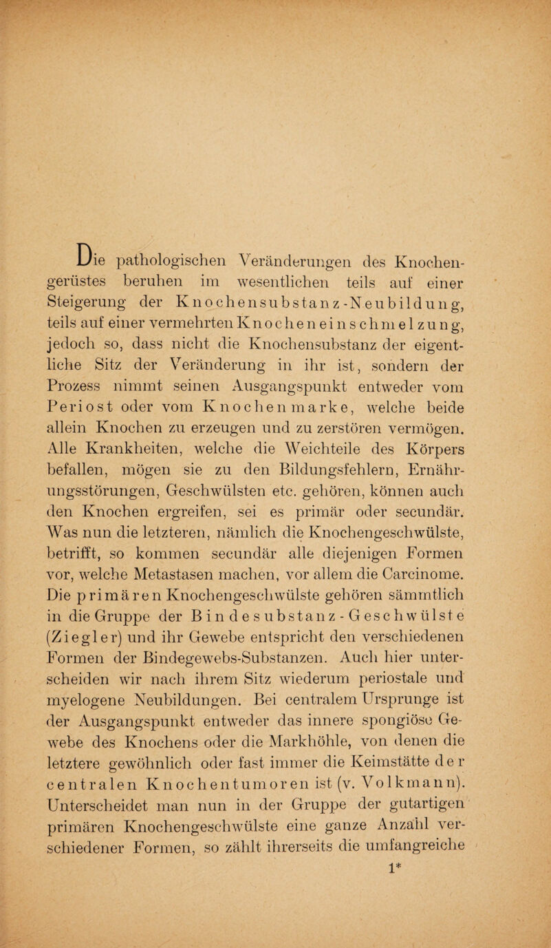 Die pathologischen Veränderungen des Knochen¬ gerüstes beruhen im wesentlichen teils aut einer Steigerung der Knochensubstanz-Neubildung, teils auf einer vermehrten Knochenein sc hmelzun g, jedoch so, dass nicht die Knochensubstanz der eigent¬ liche Sitz der Veränderung in ihr ist, sondern der Prozess nimmt seinen Ausgangspunkt entweder vom P e r i o s t oder vom Knoche n marke, welche beide allein Knochen zu erzeugen und zu zerstören vermögen. Alle Krankheiten, welche die Weichteile des Körpers befallen, mögen sie zu den Bildungsfehlern, Ernähr¬ ungsstörungen, Geschwülsten etc. gehören, können auch den Knochen ergreifen, sei es primär oder secundär. Was nun die letzteren, nämlich die Knochengeschwülste, betrifft, so kommen secundär alle diejenigen Formen vor, welche Metastasen machen, vor allem die Carcinome. Die primären Knochengeschwülste gehören sämmtlich in die Gruppe der Bindesubstanz-Geschwülste (Ziegler) und ihr Gewebe entspricht den verschiedenen Formen der Bindegewebs-Substanzen. Auch hier unter¬ scheiden wir nach ihrem Sitz wiederum periostale und myelogene Neubildungen. Bei centralem Ursprünge ist der Ausgangspunkt entweder das innere spongiöse Ge¬ webe des Knochens oder die Markhöhle, von denen die letztere gewöhnlich oder fast immer die Keimstätte d e r centralen Knochentumoren ist (v. Volkmann). Unterscheidet man nun in der Gruppe der gutartigen primären Knochengeschwülste eine ganze Anzahl ver¬ schiedener Formen, so zählt ihrerseits die umfangreiche 1*