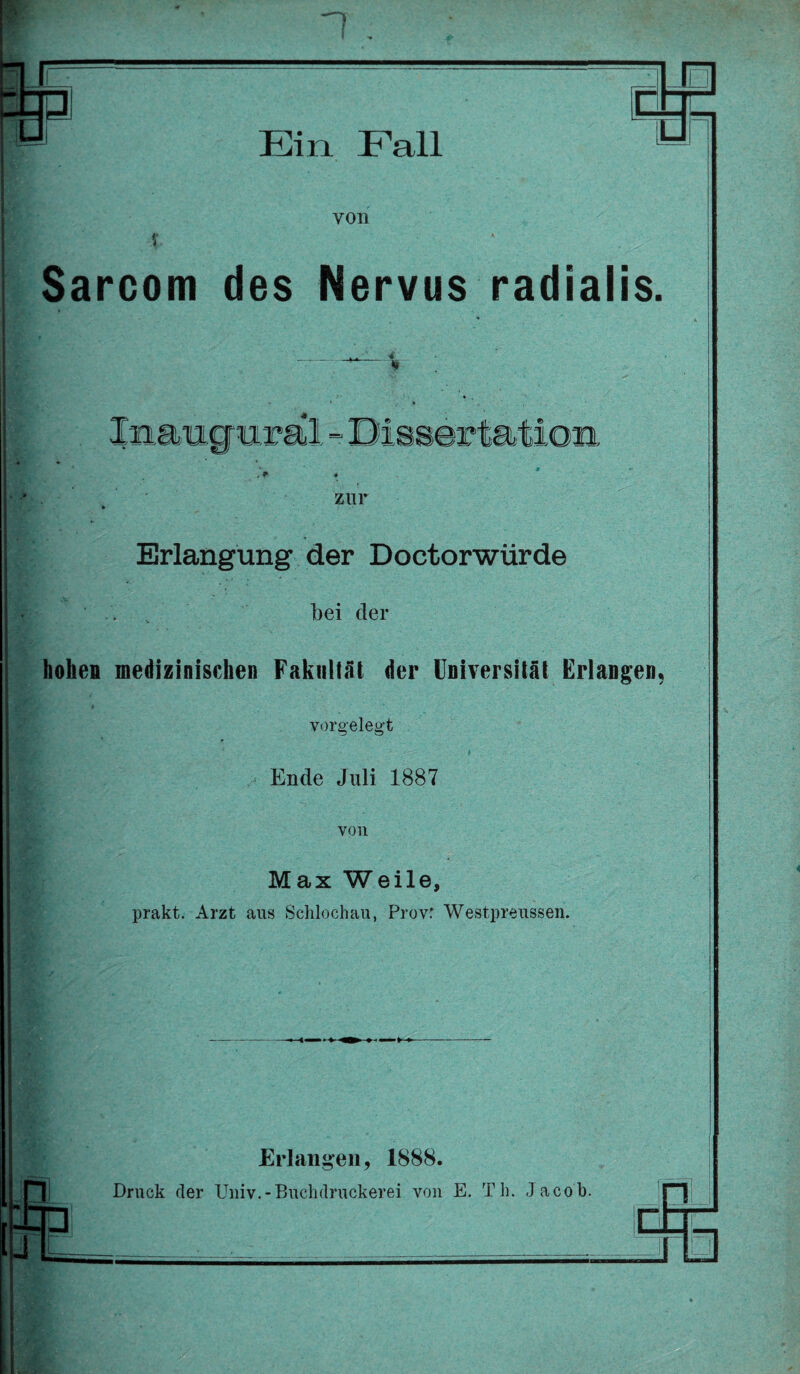 r ±3 r Ein Fall V. von s K Sarcom des Nervus radialis, . * ’ 4 - ^ • ' k Xnaucmral - Dissertation • * . r « zur Erlangung der Doctorwürde bei der hohen medizinischen Fakultät der Universität Erlangen vorgelegt Ende Juli 1887 von Max Weile, prakt. Arzt aus Schloehau, Provr Westpreussen. Erlangen, 1888.