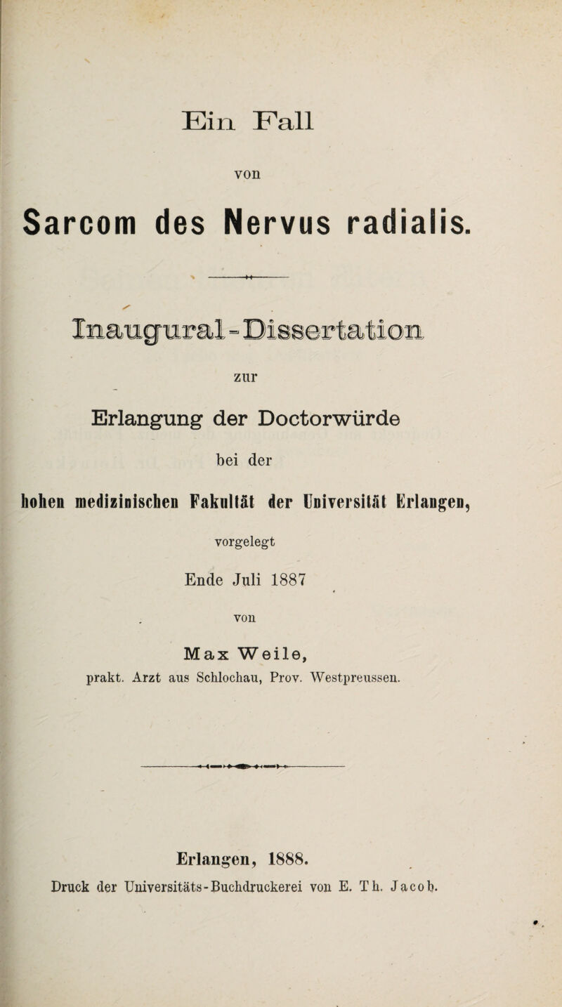 Ein Fall von Sarcom des Nervus radialis. zur Erlangung der Doctorwürde bei der hohen medizinischen Fakultät der Universität Erlangen, vorgelegt Ende Juli 1887 9 von Max Weile, prakt. Arzt aus Schlochau, Prov. Westpreussen. -11 ii i» 11 i >-t~—-- Erlangen, 1888. Druck der Universität«-Buchdruckerei von E. Th, Jacob.