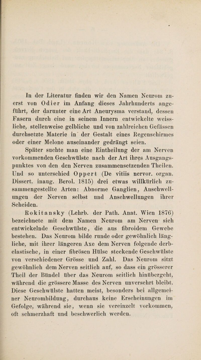 In der Literatur finden wir den Namen Neurom zu¬ erst von Odier im Anfang dieses Jahrhunderts ange¬ führt, der darunter eine Art Aneurysma verstand, dessen Fasern durch eine in seinem Innern entwickelte weiss- liche, stellenweise gelbliche und von zahlreichen Gefässen durchsetzte Materie in der Gestalt eines Regenschirmes oder einer Melone auseinander gedrängt seien. Später suchte man eine Eintheilung der am Nerven vorkommenden Geschwülste nach der Art ihres Ausgangs¬ punktes von den den Nerven zusammensetzenden Theilen. Und so unterschied Oppert (De vitiis nervor. organ. Dissert. inaug. Berol. 1815) drei etwas willkürlich zu¬ sammengestellte Arten: Abnorme Ganglien, Anschwell¬ ungen der Nerven selbst und Anschwellungen ihrer Scheiden. Rokitansky (Lehrb. der Path. Anat. Wien 1876) bezeichnete mit dem Namen Neurom am Nerven sich entwickelnde Geschwülste, die aus fibroidem Gewebe bestehen. Das Neurom bilde runde oder gewöhnlich läng¬ liche, mit ihrer längeren Axe dem Nerven folgende derb- elastische, in einer fibrösen Hülse steckende Geschwülste von verschiedener Grösse und Zahl. Das Neurom sitzt gewöhnlich dem Nerven seitlich auf, so dass ein grösserer Theil der Bündel über das Neurom seitlich hinübergeht, während die grössere Masse des Nerven unversehrt bleibt. Diese Geschwülste hatten meist, besonders bei allgemei¬ ner Neurombildung, durchaus keine Erscheinungen im Gefolge, während sie, wenn sie vereinzelt Vorkommen, oft schmerzhaft und beschwerlich werden.