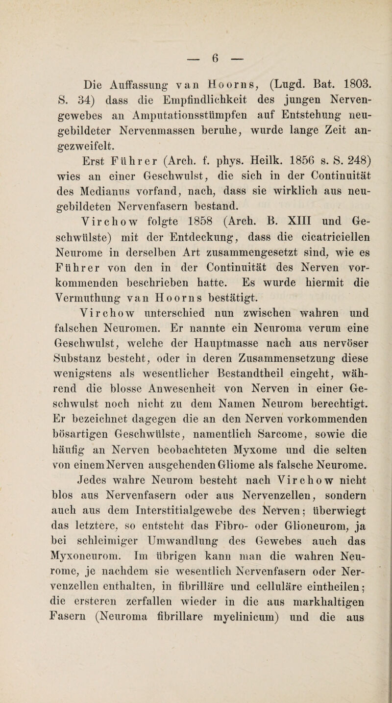 Die Auffassung* van Hoorns, (Lugd. Bat. 1803. S. 34) dass die Empfindlichkeit des jungen Nerven¬ gewebes an Amputationsstümpfen auf Entstehung neu¬ gebildeter Nervenmassen beruhe, wurde lange Zeit an- gezweifelt. Erst Führer (Arch. £. phys. Heilk. 1856 s. S. 248) wies an einer Geschwulst, die sich in der Continuität des Medianus vorfand, nach, dass sie wirklich aus neu¬ gebildeten Nervenfasern bestand. Virchow folgte 1858 (Arch. B. XIII und Ge¬ schwülste) mit der Entdeckung, dass die cicatriciellen Neurome in derselben Art zusammengesetzt sind, wie es Führer von den in der Continuität des Nerven vor¬ kommenden beschrieben hatte. Es wurde hiermit die Vermuthung van Hoorns bestätigt. Virchow unterschied nun zwischen wahren und falschen Neuromen. Er nannte ein Neuroma verum eine Geschwulst, welche der Hauptmasse nach aus nervöser Substanz besteht, oder in deren Zusammensetzung diese wenigstens als wesentlicher Bestandtheil eingeht, wäh¬ rend die blosse Anwesenheit von Nerven in einer Ge¬ schwulst noch nicht zu dem Namen Neurom berechtigt. Er bezeichnet dagegen die an den Nerven vorkommenden bösartigen Geschwülste, namentlich Sarcome, sowie die häufig an Nerven beobachteten Myxome und die selten von einemNerven ausgehenden Gliome als falsche Neurome. Jedes wahre Neurom besteht nach Virchow nicht blos aus Nervenfasern oder aus Nervenzellen, sondern auch aus dem Interstitialgewebe des Nerven; überwiegt das letztere, so entsteht das Fibro- oder Glioneurom, ja bei schleimiger Umwandlung des Gewebes auch das Myxoneurom. Im übrigen kann man die wahren Neu¬ rome, je nachdem sie wesentlich Nervenfasern oder Ner¬ venzellen enthalten, in fibrilläre und celluläre eintheilen ; die ersteren zerfallen wieder in die aus markhaltigen Fasern (Neuroma fibrilläre myelinicum) und die aus