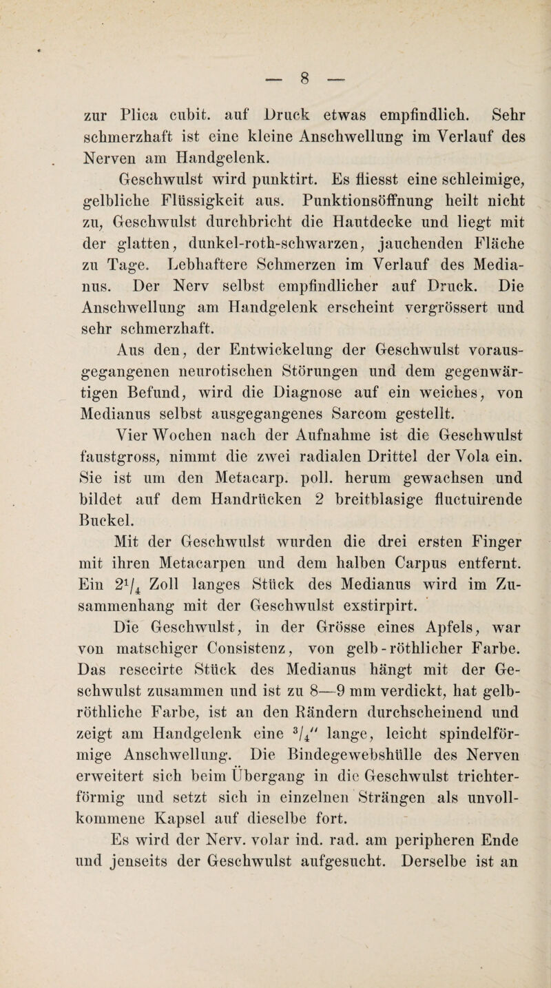 zur Plica cubit. auf Druck etwas empfindlich. Sehr schmerzhaft ist eine kleine Anschwellung im Verlauf des Nerven am Handgelenk. Geschwulst wird punktirt. Es fiiesst eine schleimige, gelbliche Flüssigkeit aus. Punktionsöffnung heilt nicht zu, Geschwulst durchbricht die Hautdecke und liegt mit der glatten, dunkel-roth-schwarzen, jauchenden Fläche zu Tage. Lebhaftere Schmerzen im Verlauf des Media¬ nus. Der Nerv selbst empfindlicher auf Druck. Die Anschwellung am Handgelenk erscheint vergrössert und sehr schmerzhaft. Aus den, der Entwickelung der Geschwulst voraus¬ gegangenen neurotischen Störungen und dem gegenwär¬ tigen Befund, wird die Diagnose auf ein weiches, von Medianus selbst ausgegangenes Sarcom gestellt. Vier Wochen nach der Aufnahme ist die Geschwulst faustgross, nimmt die zwei radialen Drittel derVolaein. Sie ist um den Metacarp. poll. herum gewachsen und bildet auf dem Handrücken 2 breitblasige fluctuirende Buckel. Mit der Geschwulst wurden die drei ersten Finger mit ihren Metacarpen und dem halben Carpus entfernt. Ein 2x/4 Zoll langes Stück des Medianus wird im Zu¬ sammenhang mit der Geschwulst exstirpirt. Die Geschwulst, in der Grösse eines Apfels, war von matschiger Consistenz, von gelb - röthlicher Farbe. Das resecirte Stück des Medianus hängt mit der Ge¬ schwulst zusammen und ist zu 8—9 mm verdickt, hat gelb- röthliche Farbe, ist an den Rändern durchscheinend und zeigt am Handgelenk eine 3/4 lange, leicht spindelför¬ mige Anschwellung. Die Bindegewebshülle des Nerven erweitert sich beim Übergang in die Geschwulst trichter¬ förmig und setzt sich in einzelnen Strängen als unvoll¬ kommene Kapsel auf dieselbe fort. Es wird der Nerv, volar ind. rad. am peripheren Ende und jenseits der Geschwulst aufgesucht. Derselbe ist an