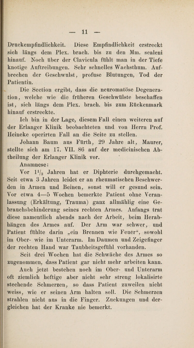 Druckempfindlichkeit. Diese Empfindlichkeit erstreckt sich längs dem Plex. brach, bis zu den Mm. scaleni hinauf. Noch über der Clavicula fühlt man in der Tiefe knotige Auftreibungen. Sehr schnelles Wachsthum. Auf¬ brechen der Geschwulst, profuse Blutungen, Tod der Patientin. Die Section ergibt, dass die neuromatöse Degenera¬ tion, welche wie die früheren Geschwülste beschaffen ist, sich längs dem Plex. brach, bis zum Rückenmark hinauf erstreckte. Ich bin in der Lage, diesem Fall einen weiteren auf der Erlanger Klinik beobachteten und von Herrn Prof. Heineke operirten Fall an die Seite zu stellen. Johann Baum aus Fürth, 29 Jahre alt, Maurer, stellte sich am 17. VII. 86 auf der medicinischen Ab¬ theilung der Erlanger Klinik vor. Anamnese: Vor D/2 Jahren hat er Diphterie durchgemacht. Seit etwa 3 Jahren leidet er an rheumatischen Beschwer¬ den in Armen und Beinen, sonst will er gesund sein. Vor etwa 4—5 Wochen bemerkte Patient ohne Veran¬ lassung (Erkältung, Trauma) ganz allmählig eine Ge¬ brauchsbehinderung seines rechten Armes. Anfangs trat diese namentlich abends nach der Arbeit, beim Herab- hängen des Armes auf. Der Arm war schwer, und Patient fühlte darin „ein Brennen wie Feuer“, sowohl im Ober- wie im Unterarm. Im Daumen und Zeigefinger der rechten Hand war Taubheitsgefühl vorhanden. Seit drei Wochen hat die Schwäche des Armes so zugenommen, dass Patient gar nicht mehr arbeiten kann. Auch jetzt bestehen noch im Ober- und Unterarm oft ziemlich heftige aber nicht sehr streng lokalisirte stechende Schmerzen, so dass Patient zuweilen nicht weiss, wie er seinen Arm halten soll. Die Schmerzen strahlen nicht aus in die Finger. Zuckungen und der¬ gleichen hat der Kranke nie bemerkt.