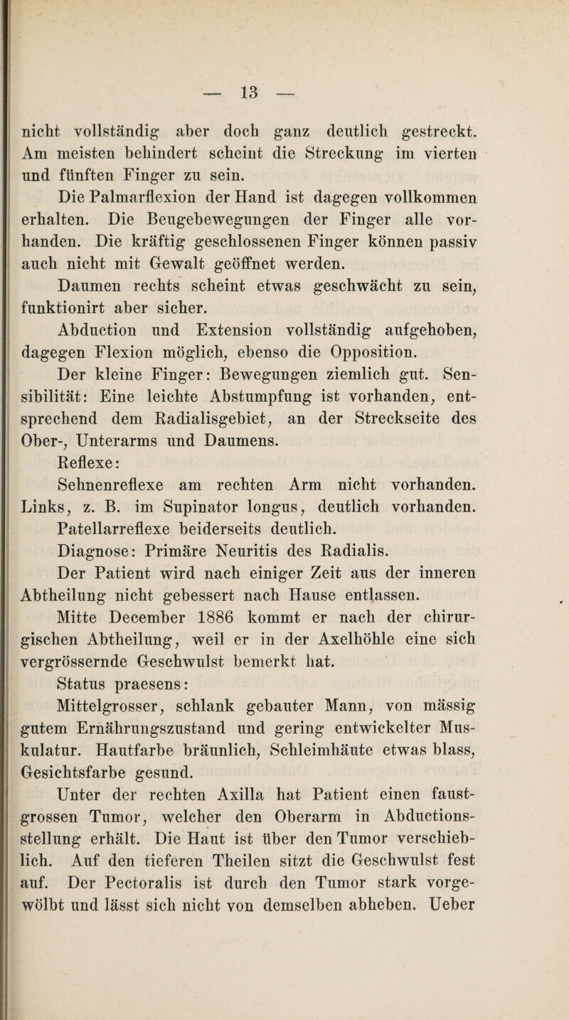nicht vollständig aber doch ganz deutlich gestreckt. Am meisten behindert scheint die Streckung im vierten und fünften Finger zu sein. Die Palmarflexion der Hand ist dagegen vollkommen erhalten. Die Beugehewegungen der Finger alle vor¬ handen. Die kräftig geschlossenen Finger können passiv auch nicht mit Gewalt geöffnet werden. Daumen rechts scheint etwas geschwächt zu sein, funktionirt aber sicher. Abduction und Extension vollständig aufgehoben, dagegen Flexion möglich, ebenso die Opposition. Der kleine Finger: Bewegungen ziemlich gut. Sen¬ sibilität: Eine leichte Abstumpfung ist vorhanden, ent¬ sprechend dem Radialisgebiet, an der Streckseite des Ober-, Unterarms und Daumens. Reflexe: Sehnenreflexe am rechten Arm nicht vorhanden. Links, z. B. im Supinator longus, deutlich vorhanden. Patellarreflexe beiderseits deutlich. Diagnose: Primäre Neuritis des Radialis. Der Patient wird nach einiger Zeit aus der inneren Abtheilung nicht gebessert nach Hause entlassen. Mitte December 1886 kommt er nach der chirur¬ gischen Abtheilung, weil er in der Axelhöhle eine sich vergrössernde Geschwulst bemerkt hat. Status praesens: Mittelgrosser, schlank gebauter Mann, von mässig gutem Ernährungszustand und gering entwickelter Mus¬ kulatur. Hautfarbe bräunlich, Schleimhäute etwas blass, Gesichtsfarbe gesund. Unter der rechten Axilla hat Patient einen faust¬ grossen Tumor, welcher den Oberarm in Abductions- stellung erhält. Die Haut ist über den Tumor verschieb¬ lich. Auf den tieferen Theilen sitzt die Geschwulst fest auf. Der Pectoralis ist durch den Tumor stark vorge¬ wölbt und lässt sich nicht von demselben abheben. Ueber