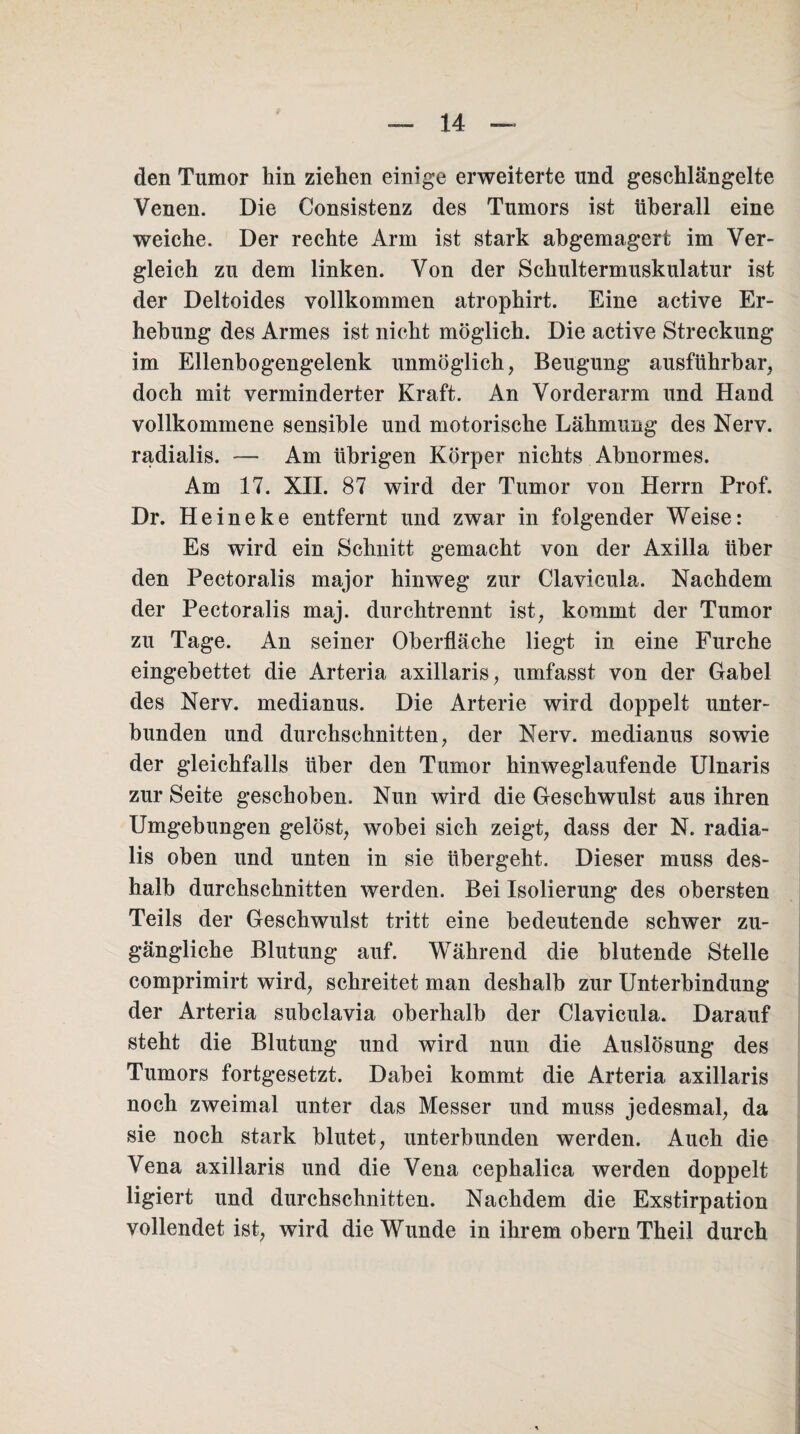 den Tumor hin ziehen einige erweiterte und geschlängelte Venen. Die Consistenz des Tumors ist überall eine weiche. Der rechte Arm ist stark abgemagert im Ver¬ gleich zu dem linken. Von der Schultermuskulatur ist der Deltoides vollkommen atrophirt. Eine active Er¬ hebung des Armes ist nicht möglich. Die active Streckung im Ellenbogengelenk unmöglich, Beugung ausführbar, doch mit verminderter Kraft. An Vorderarm und Hand vollkommene sensible und motorische Lähmung des Nerv, radialis. — Am übrigen Körper nichts Abnormes. Am 17. XII. 87 wird der Tumor von Herrn Prof. Dr. Heineke entfernt und zwar in folgender Weise: Es wird ein Schnitt gemacht von der Axilla über den Pectoralis major hinweg zur Clavicula. Nachdem der Pectoralis maj. durchtrennt ist, kommt der Tumor zu Tage. An seiner Oberfläche liegt in eine Furche eingebettet die Arteria axillaris, umfasst von der Gabel des Nerv, medianus. Die Arterie wird doppelt unter¬ bunden und durchschnitten, der Nerv, medianus sowie der gleichfalls über den Tumor hinweglaufende Ulnaris zur Seite geschoben. Nun wird die Geschwulst aus ihren Umgebungen gelöst, wobei sich zeigt, dass der N. radia¬ lis oben und unten in sie übergeht. Dieser muss des¬ halb durchschnitten werden. Bei Isolierung des obersten Teils der Geschwulst tritt eine bedeutende schwer zu¬ gängliche Blutung auf. Während die blutende Stelle comprimirt wird, schreitet man deshalb zur Unterbindung der Arteria subclavia oberhalb der Clavicula. Darauf steht die Blutung und wird nun die Auslösung des Tumors fortgesetzt. Dabei kommt die Arteria axillaris noch zweimal unter das Messer und muss jedesmal, da sie noch stark blutet, unterbunden werden. Auch die Vena axillaris und die Vena cephalica werden doppelt ligiert und durchschnitten. Nachdem die Exstirpation vollendet ist, wird die Wunde in ihrem obern Theil durch