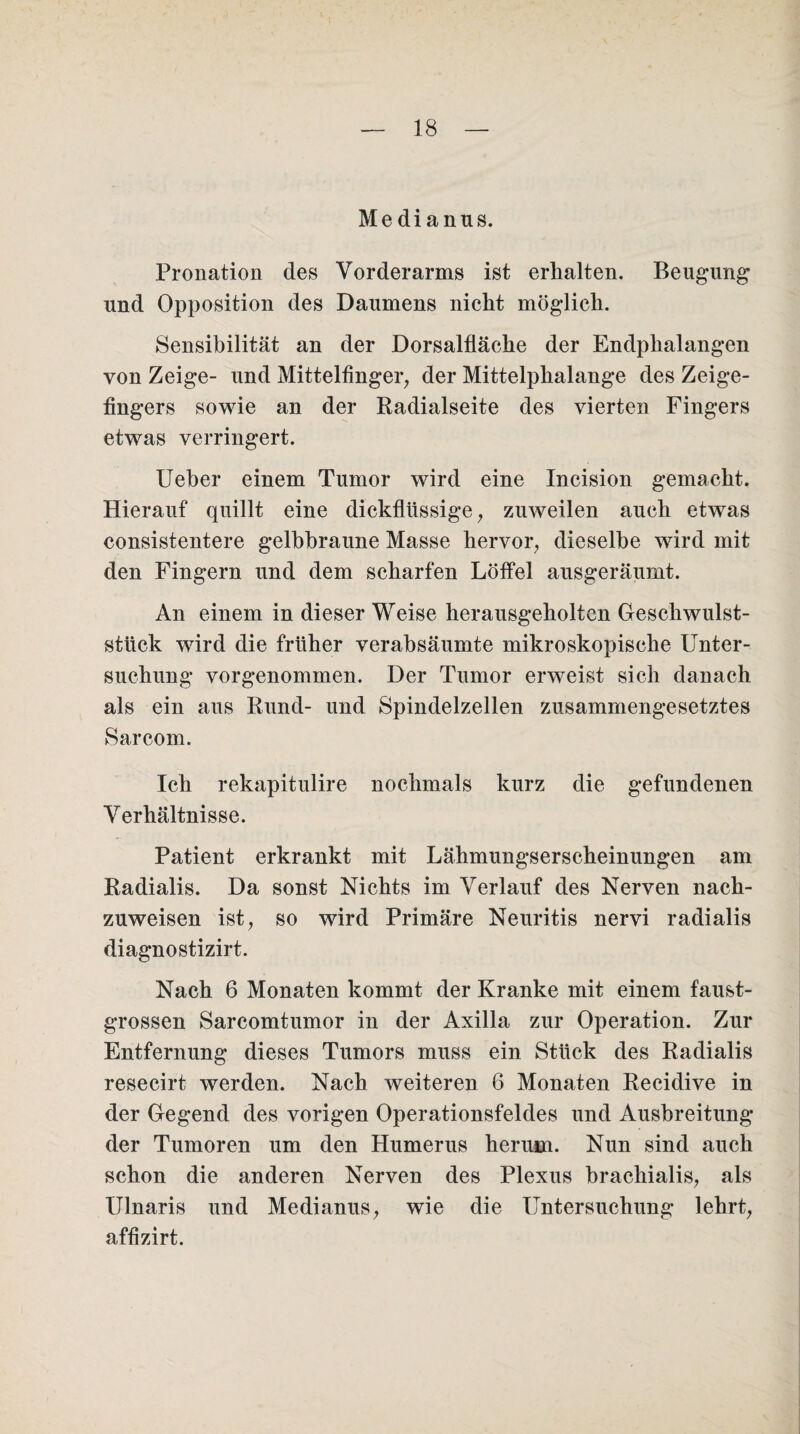 Medianus. Pronation des Vorderarms ist erhalten. Beugung und Opposition des Daumens nicht möglich. Sensibilität an der Dorsalfläche der Endphalangen von Zeige- und Mittelfinger, der Mittelphalange des Zeige¬ fingers sowie an der Radialseite des vierten Fingers etwas verringert. Ueher einem Tumor wird eine Incision gemacht. Hierauf quillt eine dickflüssige, zuweilen auch etwas consistentere gelbbraune Masse hervor, dieselbe wird mit den Fingern und dem scharfen Löffel ausgeräumt. An einem in dieser Weise herausgeholten Geschwulst¬ stück wird die früher verabsäumte mikroskopische Unter¬ suchung vorgenommen. Der Tumor erweist sich danach als ein aus Rund- und Spindelzellen zusammengesetztes Sarcom. Ich rekapitulire nochmals kurz die gefundenen Verhältnisse. Patient erkrankt mit Lähmungserscheinungen am Radialis. Da sonst Nichts im Verlauf des Nerven nach¬ zuweisen ist, so wird Primäre Neuritis nervi radialis diagnostizirt. Nach 6 Monaten kommt der Kranke mit einem faust¬ grossen Sarcomtumor in der Axilla zur Operation. Zur Entfernung dieses Tumors muss ein Stück des Radialis resecirt werden. Nach weiteren 6 Monaten Recidive in der Gegend des vorigen Operationsfeldes und Ausbreitung der Tumoren um den Humerus herum. Nun sind auch schon die anderen Nerven des Plexus brachialis, als Ulnaris und Medianus, wie die Untersuchung lehrt, affizirt.