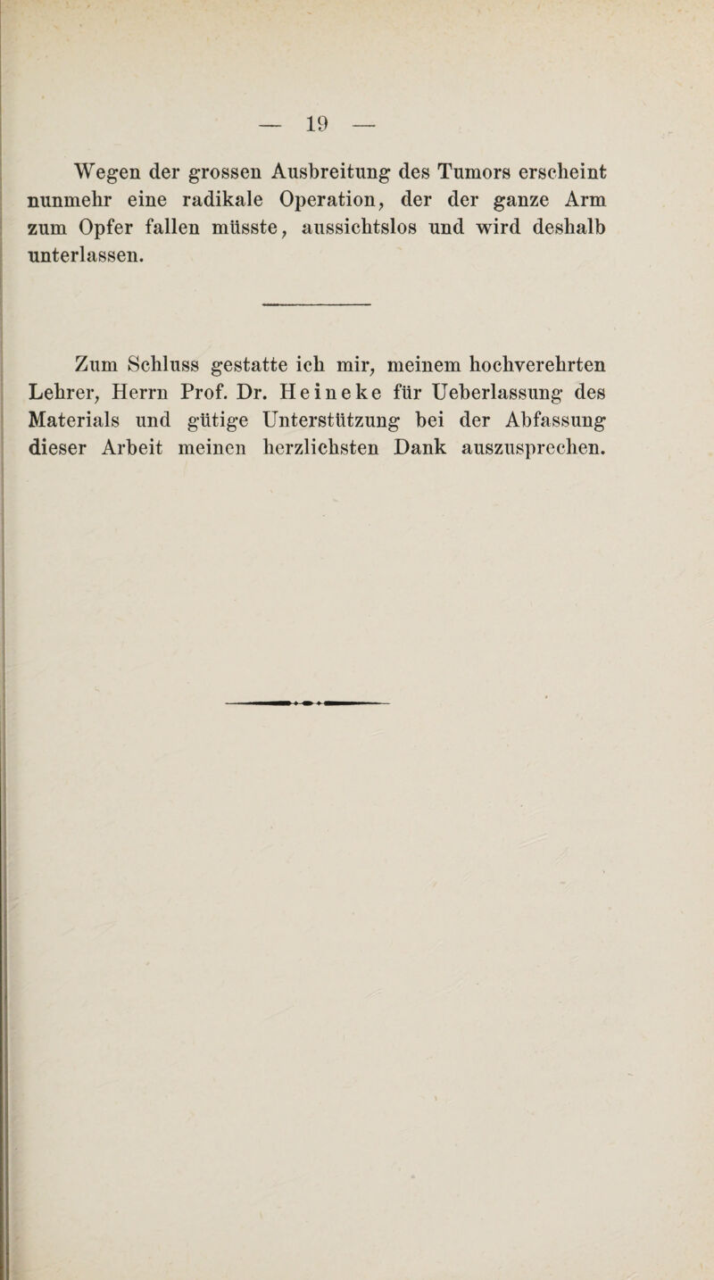 Wegen der grossen Ausbreitung des Tumors erscheint nunmehr eine radikale Operation, der der ganze Arm zum Opfer fallen müsste, aussichtslos und wird deshalb unterlassen. Zum Schluss gestatte ich mir, meinem hochverehrten Lehrer, Herrn Prof. Dr. Heineke für Ueberlassung des Materials und gütige Unterstützung bei der Abfassung dieser Arbeit meinen herzlichsten Dank auszusprechen.