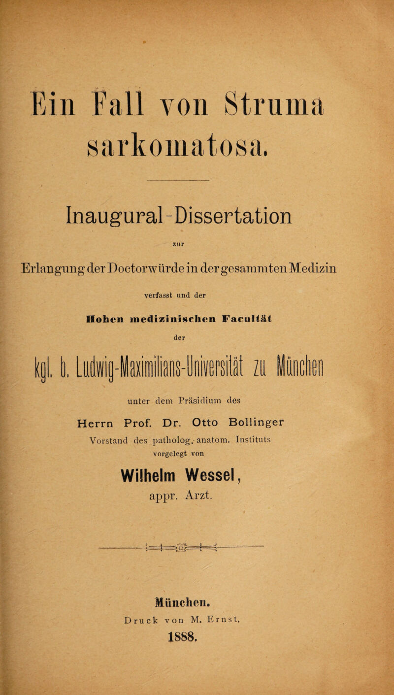 Ein Fall von Struma sarkomatosa. Inaugural-Dissertation Erlangung der Doctorwürde in der gesammten Medizin verfasst und der Hohen medizinischen Faeultät der toi. I. LiMai) U sil zu Minden unter dem Präsidium des Herrn Prof. Dr. Otto Bollinger Vorstand des patliolog,-anatom. Instituts vorgelegt von Wilhelm Wessel, appr. Arzt. München. Druck von M. Ernst. 1888.