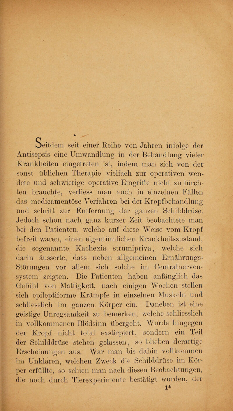 Seitdem seit einer Reihe von Jahren infolge der Antisepsis eine Umwandlung in der Behandlung vieler Krankheiten eingetreten ist, indem man sich von der sonst üblichen Therapie vielfach zur operativen wen¬ dete und schwierige operative Eingriffe nicht zu fürch¬ ten brauchte, verliess man auch in einzelnen Fällen das medicamentöse Verfahren bei der Kropfbehandlung und schritt zur Entfernung der ganzen Schilddrüse. Jedoch schon nach ganz kurzer Zeit beobachtete man bei den Patienten, welche auf diese Weise vom Kropf befreit waren, einen eigentümlichen Krankheitszustand, die sogenannte Kacliexia strumipriva, welche sich darin äusserte, dass neben allgemeinen Ernährungs- Störungen vor allem sich solche im Centralnerven- system zeigten. Die Patienten haben anfänglich das Gefühl von Mattigkeit, nach einigen Wochen stellen sich epileptiforme Krämpfe in einzelnen Muskeln und schliesslich im ganzen Körper ein. Daneben ist eine geistige Unregsamkeit zu bemerken, welche schliesslich in vollkommenen Blödsinn übergeht. Wurde hingegen der Kropf nicht total exstirpiert, sondern ein Teil der Schilddrüse stehen gelassen, so blieben derartige Erscheinungen aus. War man bis dahin vollkommen im Unklaren, welchen Zweck die Schilddrüse im Kör¬ per erfüllte, so schien man nach diesen Beobachtungen, die noch durch Tierexperimente bestätigt wurden, der 1*