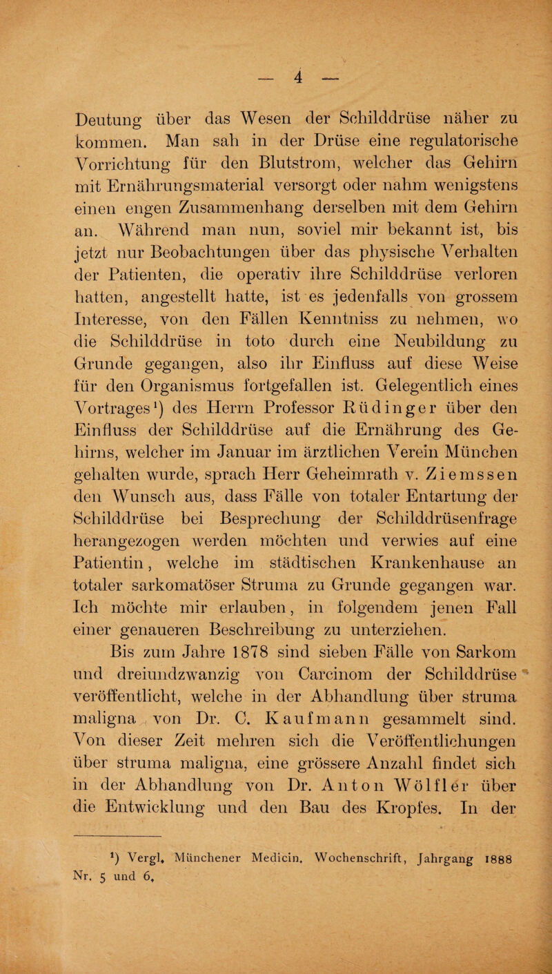 Deutung über das Wesen der Schilddrüse näher zu kommen. Man sah in der Drüse eine regulatorische Vorrichtung für den Blutstrom, welcher das Gehirn mit Ernährungsmaterial versorgt oder nahm wenigstens einen engen Zusammenhang derselben mit dem Gehirn an. Während man nun, soviel mir bekannt ist, bis jetzt nur Beobachtungen über das physische Verhalten der Patienten, die operativ ihre Schilddrüse verloren hatten, angestellt hatte, ist es jedenfalls von grossem Interesse, von den Fällen Kenntniss zu nehmen, wo die Schilddrüse in toto durch eine Neubildung zu Grunde gegangen, also ihr Einfluss auf diese Weise für den Organismus fortgefallen ist. Gelegentlich eines Vortrages1) des Herrn Professor Rüdinger über den Einfluss der Schilddrüse auf die Ernährung des Ge¬ hirns, welcher im Januar im ärztlichen Verein München gehalten wurde, sprach Herr Geheimrath v. Ziemssen den Wunsch aus, dass Fälle von totaler Entartung der Schilddrüse bei Besprechung der Schilddrüsenfrage herangezogen werden möchten und verwies auf eine Patientin, welche im städtischen Krankenhause an totaler sarkomatöser Struma zu Grunde gegangen war. Ich möchte mir erlauben, in folgendem jenen Fall einer genaueren Beschreibung zu unterziehen. Bis zum Jahre 1878 sind sieben Fälle von Sarkom und dreiundzwanzig von Carcinom der Schilddrüse veröffentlicht, welche in der Abhandlung über struma maligna von Dr. C. Kaufmann gesammelt sind. Von dieser Zeit mehren sich die Veröffentlichungen über struma maligna, eine grössere Anzahl findet sich in der Abhandlung von Dr. Anton Wölfl er über die Entwicklung und den Bau des Kropfes. In der 1) Vergl* Münchener Medicin, Wochenschrift, Jahrgang 1888 Nr. 5 und 6.