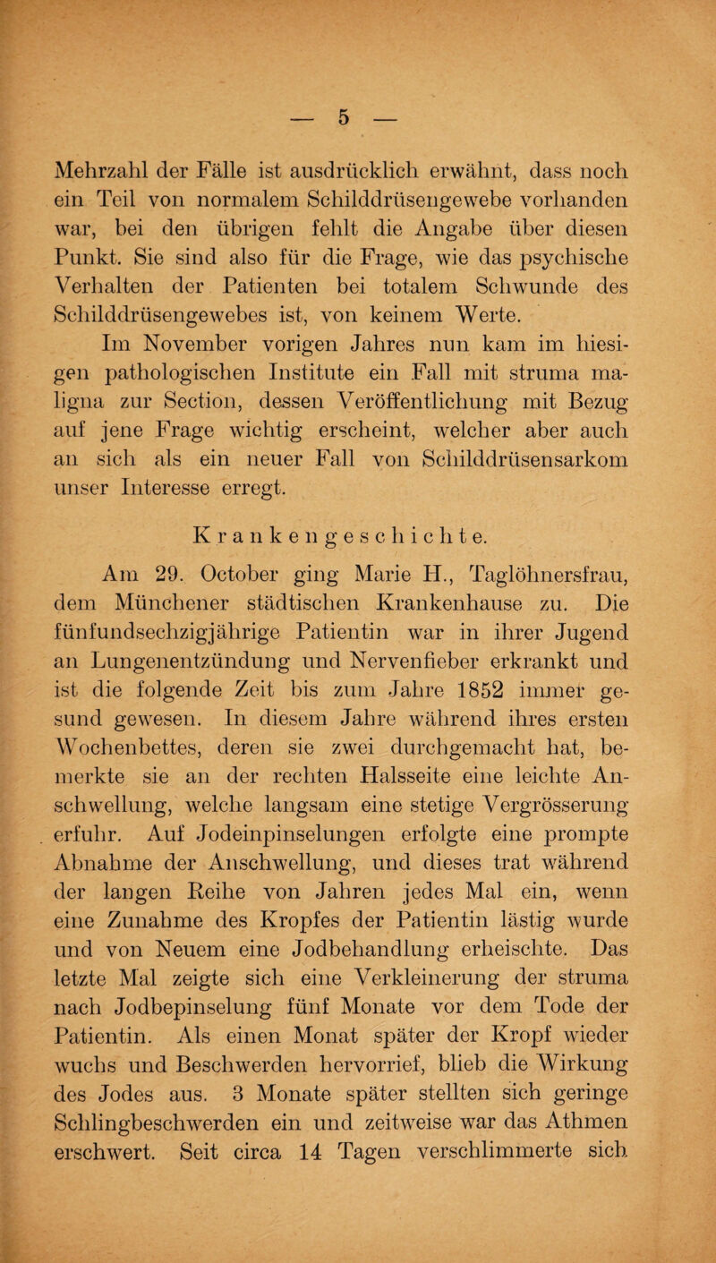 Mehrzahl der Fälle ist ausdrücklich erwähnt, dass noch ein Teil von normalem Schilddrüsengewebe vorhanden war, bei den übrigen fehlt die Angabe über diesen Punkt. Sie sind also für die Frage, wie das psychische Verhalten der Patienten bei totalem Schwunde des Schilddrüsengewebes ist, von keinem Werte. Im November vorigen Jahres nun kam im hiesi¬ gen pathologischen Institute ein Fall mit struma ma¬ ligna zur Section, dessen Veröffentlichung mit Bezug auf jene Frage wichtig erscheint, welcher aber auch an sich als ein neuer Fall von Schilddrüsensarkom unser Interesse erregt. Krankenges c h i c h t e. Am 29. October ging Marie H., Taglöhnersfrau, dem Münchener städtischen Krankenhause zu. Die fünfundsechzigjährige Patientin war in ihrer Jugend an Lungenentzündung und Nervenfieber erkrankt und ist die folgende Zeit bis zum Jahre 1852 immer ge¬ sund gewesen. In diesem Jahre während ihres ersten Wochenbettes, deren sie zwei durchgemacht hat, be¬ merkte sie an der rechten Halsseite eine leichte An¬ schwellung, welche langsam eine stetige Vergrösserung erfuhr. Auf Jodeinpinselungen erfolgte eine prompte Abnahme der Anschwellung, und dieses trat während der langen Reihe von Jahren jedes Mal ein, wenn eine Zunahme des Kropfes der Patientin lästig wurde und von Neuem eine Jodbehandlung erheischte. Das letzte Mal zeigte sich eine Verkleinerung der struma nach Jodbepinselung fünf Monate vor dem Tode der Patientin. Als einen Monat später der Kropf wieder wuchs und Beschwerden hervorrief, blieb die Wirkung des Jodes aus. 3 Monate später stellten sich geringe Schlingbeschwerden ein und zeitweise war das Athmen erschwert. Seit circa 14 Tagen verschlimmerte sich