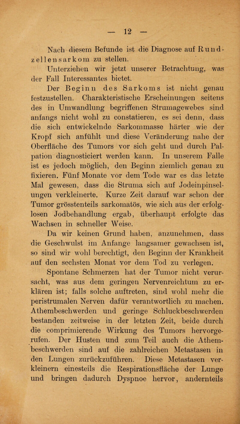 Nach diesem Befunde ist die Diagnose auf Rund- z eilen sarkom zu stellen. Unterziehen wir jetzt unserer Betrachtung, was der Fall Interessantes bietet. Der Beginn des Sarkoms ist nicht genau festzustellen. Charakteristische Erscheinungen seitens des in Umwandlung begriffenen Strumagewebes sind anfangs nicht wohl zu constatieren, es sei denn, dass die sich entwickelnde Sarkommasse härter wie der Kropf sich anfühlt und diese Veränderung nahe der Oberfläche des Tumors vor sich geht und durch Pal¬ pation diagnosticiert werden kann. In unserem Falle ist es jedoch möglich, den Beginn ziemlich genau zu fixieren. Fünf Monate vor dem Tode war es das letzte Mal gewesen, dass die Struma sich auf Jodeinpinsel¬ ungen verkleinerte. Kurze Zeit darauf war schon der Tumor grösstenteils sarkomatös, wie sich aus der erfolg¬ losen Jodbehandlung ergab, überhaupt erfolgte das Wachsen in schneller Weise. Da wir keinen Grund haben, anzunehmen, dass die Geschwulst im Anfänge langsamer gewachsen ist, so sind wir wohl berechtigt, den Beginn der Krankheit auf den sechsten Monat vor dem Tod zu verlegen. Spontane Schmerzen hat der Tumor nicht verur¬ sacht, was aus dem geringen Nervenreichtum zu er¬ klären ist; falls solche auftreten, sind wohl mehr die peristrumalen Nerven dafür verantwortlich zu machen. Athembeschwerden und geringe Schluckbeschwerden bestanden zeitweise in der letzten Zeit, beide durch die comprimierende Wirkung des Tumors hervorge¬ rufen. Der Husten und zum Teil auch die Athem¬ beschwerden sind auf die zahlreichen Metastasen in den Lungen zurückzuführen. Diese Metastasen ver¬ kleinern einesteils die Kespirationsfläche der Lunge und bringen dadurch Dyspnoe hervor, andernteils