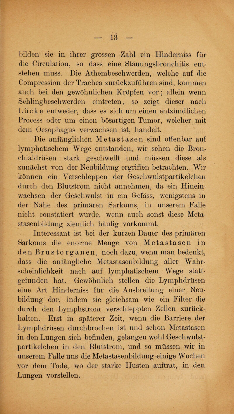 IS bilden sie in ihrer grossen Zahl ein Hinderniss für die Circulation, so dass eine Stauungsbronchitis ent¬ stehen muss. Die Athembeschwerden, welche auf die Compression der Trachea zurückzuführen sind, kommen auch bei den gewöhnlichen Kröpfen vor ; allein wenn Schlingbeschwerden eintreten, so zeigt dieser nach Lücke entweder, dass es sich um einen entzündlichen Process oder um einen bösartigen Tumor, welcher mit dem Oesophagus verwachsen ist, handelt. Die anfänglichen Metastasen sind offenbar auf lymphatischem Wege entstanden, wir sehen die Bron¬ chialdrüsen stark geschwellt und müssen diese als zunächst von der Neubildung ergriffen betrachten. Wir können ein Verschleppen der Geschwulstpartikelchen durch den Blutstrom nicht annehmen, da ein Hinein¬ wachsen der Geschwulst in ein Gefäss, wenigstens in der Nähe des primären Sarkoms, in unserem Falle nicht constatiert wurde, wenn auch sonst diese Meta¬ stasenbildung ziemlich häufig vorkommt. Interessant ist bei der kurzen Dauer des primären Sarkoms die enorme Menge von Metastasen in den Brustorganen, noch dazu, wenn man bedenkt, dass die anfängliche Metastasenbildung aller Wahr¬ scheinlichkeit nach auf lymphatischem Wege statt¬ gefunden hat. Gewöhnlich stellen die Lymplidrüsen eine Art Hinderniss für die Ausbreitung einer Neu¬ bildung dar, indem sie gleichsam wie ein Filter die durch den Lymphstrom verschleppten Zellen zurück¬ halten. Erst in späterer Zeit, wenn die Barriere der Lymplidrüsen durchbrochen ist und schon Metastasen in den Lungen sich befinden, gelangen wohl Geschwulst- partikelchen in den Blutstrom, und so müssen wir in unserem Falle uns die Metastasenbildung einige Wochen vor dem Tode, wo der starke Husten auftrat, in den Lungen vorstellen.