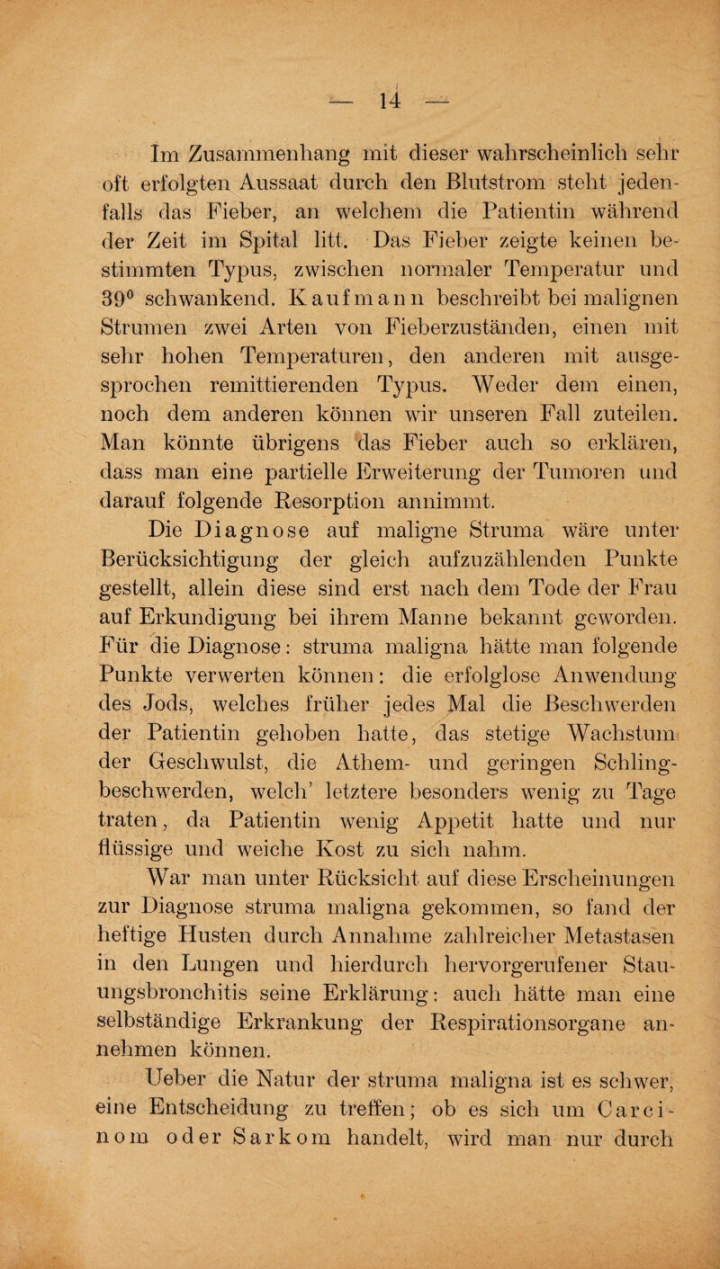 Im Zusammenhang mit dieser wahrscheinlich sehr oft erfolgten Aussaat durch den Blutstrom steht jeden¬ falls das Fieber, an welchem die Patientin während der Zeit im Spital litt. Das Fieber zeigte keinen be¬ stimmten Typus, zwischen normaler Temperatur und 3ü° schwankend. Kaufmann beschreibt bei malignen Strumen zwei Arten von Fieberzuständen, einen mit sehr hohen Temperaturen, den anderen mit ausge¬ sprochen remittierenden Typus. Weder dem einen, noch dem anderen können wir unseren Fall zuteilen. Man könnte übrigens das Fieber auch so erklären, dass man eine partielle Erweiterung der Tumoren und darauf folgende Resorption annimmt. Die Diagnose auf maligne Struma wäre unter Berücksichtigung der gleich auf zu zählenden Punkte gestellt, allein diese sind erst nach dem Tode der Frau auf Erkundigung bei ihrem Manne bekannt geworden. Für die Diagnose: struma maligna hätte man folgende Punkte verwerten können: die erfolglose Anwendung des Jods, welches früher jedes Mal die Beschwerden der Patientin gehoben hatte, das stetige Wachstum der Geschwulst, die Athem- und geringen Schling¬ beschwerden, welch’ letztere besonders wenig zu Tage traten, da Patientin wenig Appetit hatte und nur flüssige und weiche Kost zu sich nahm. War man unter Rücksicht auf diese Erscheinungen zur Diagnose struma maligna gekommen, so fand der heftige Husten durch Annahme zahlreicher Metastasen in den Lungen und hierdurch hervorgerufener Stau¬ ungsbronchitis seine Erklärung: auch hätte man eine selbständige Erkrankung der Respirationsorgane an¬ nehmen können. lieber die Natur der struma maligna ist es schwer, eine Entscheidung zu treffen; ob es sich um Carci- nom oder Sarkom handelt, wird man nur durch