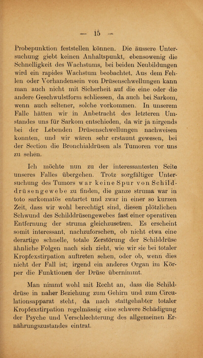 — iä - Probepunktion feststellen können. Die äussere Unter¬ suchung giebt keinen Anhaltspunkt, ebensowenig die Schnelligkeit des Wachstums, bei beiden Neubildungen wird ein rapides Wachstum beobachtet. Aus dem Feh¬ len oder Vorhandensein von Drüsenschwellungen kann man auch nicht mit Sicherheit auf die eine oder die andere Geschwulstform schliessen, da auch bei Sarkom, wenn auch seltener, solche Vorkommen. In unserem Falle hätten wir in Anbetracht des letzteren Um¬ standes uns für Sarkom entschieden, da wir ja nirgends bei der Lebenden Drüsenschwellungen nach weisen konnten, und wir wären sehr erstaunt gewesen, bei der Section die Bronchialdrüsen als Tumoren vor uns zu sehen. Ich möchte nun zu der interessantesten Seite unseres Falles übergehen. Trotz sorgfältiger Unter¬ suchung des Tumors war keine Spur von Schild¬ drüsengewebe zu finden, die ganze struma war in toto sarkomatös entartet und zwar in einer so kurzen Zeit, dass wir wohl berechtigt sind, diesen plötzlichen Schwund des Schilddrüsengewebes fast einer operativen Entfernung der struma gleichzusetzen. Es erscheint somit interessant, nachzuforschen, ob nicht etwa eine derartige schnelle, totale Zerstörung der Schilddrüse ähnliche Folgen nach sich zieht, wie wir sie bei totaler Kropfexstirpation auftreten sehen, oder ob, wenn dies nicht der Fall ist; irgend ein anderes Organ im Kör¬ per die Funktionen der Drüse übernimmt. Man nimmt wohl mit Recht an, dass die Schild¬ drüse in naher Beziehung zum Gehirn und zum Circu- lationsapparat steht, da nach stattgehabter totaler Kropfexstirpation regelmässig eine schwere Schädigung der Psyche und Verschlechterung des allgemeinen Er¬ nährungszustandes eintrat.