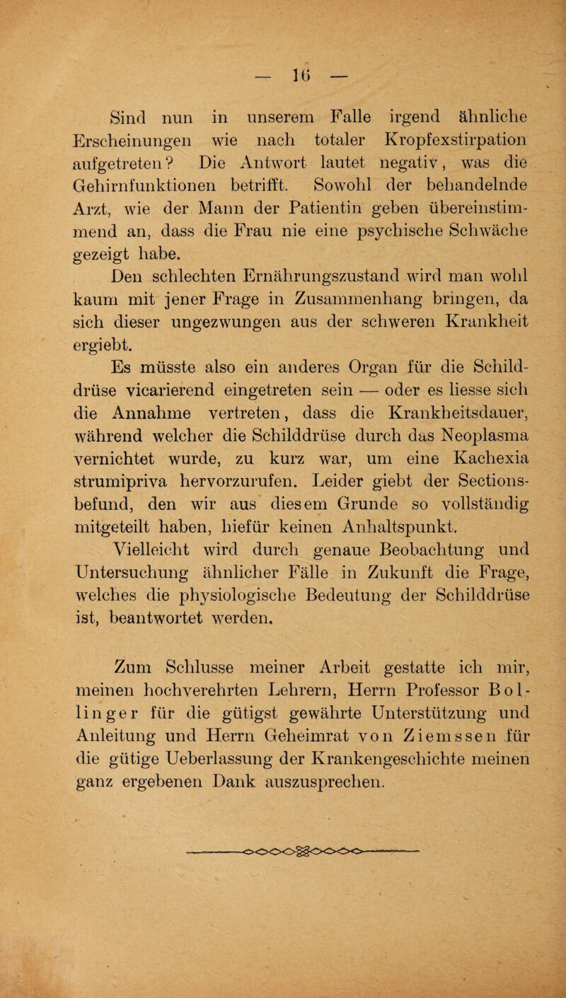 /n — 16 — Sind nun in unserem Falle irgend ähnliche Erscheinungen wie nach totaler Kropfexstirpation aufgetreten ? Die Antwort lautet negativ, was die Gehirnfunktionen betrifft. Sowohl der behandelnde Arzt, wie der Mann der Patientin geben übereinstim¬ mend an, dass die Frau nie eine psychische Schwäche gezeigt habe. Den schlechten Ernährungszustand wird man wohl kaum mit jener Frage in Zusammenhang bringen, da sich dieser ungezwungen aus der schweren Krankheit ergiebt. Es müsste also ein anderes Organ für die Schild¬ drüse vicarierend eingetreten sein — oder es liesse sich die Annahme vertreten, dass die Krankheitsdauer, während welcher die Schilddrüse durch das Neoplasma vernichtet wurde, zu kurz war, um eine Kachexia strumipriva hervorzurufen. Leider giebt der Sections- befund, den wir aus diesem Grunde so vollständig mitgeteilt haben, hiefür keinen Anhaltspunkt. Vielleicht wird durch genaue Beobachtung und Untersuchung ähnlicher Fälle in Zukunft die Frage, welches die physiologische Bedeutung der Schilddrüse ist, beantwortet werden. Zum Schlüsse meiner Arbeit gestatte ich mir, meinen hochverehrten Lehrern, Herrn Professor Bol- linger für die gütigst gewährte Unterstützung und Anleitung und Herrn Geheimrat von Ziemssen für die gütige Ueberlassung der Krankengeschichte meinen ganz ergebenen Dank auszusprechen. O00<>§§00<>0