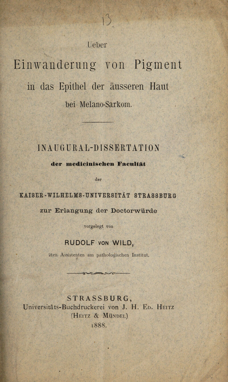 Leber Einwanderung von Pigment in das Epithel der äusseren Haut bei Melano-Sarkom. INAU'G URAL-DISSERTATION der medicinischen Faciiltät der KAISER-WILHELMS-UNIVERSITÄT STRASSBURG zur Erlangung der Doctorwiirde vorgelegt von RUDOLF VON WILD, 2ten Assistenten am pathologischen Institut. STRASSBURG, Universitäts-Buchdruckerei von J. H. Ed. Heitz (H eitz & Mündel) 1888.