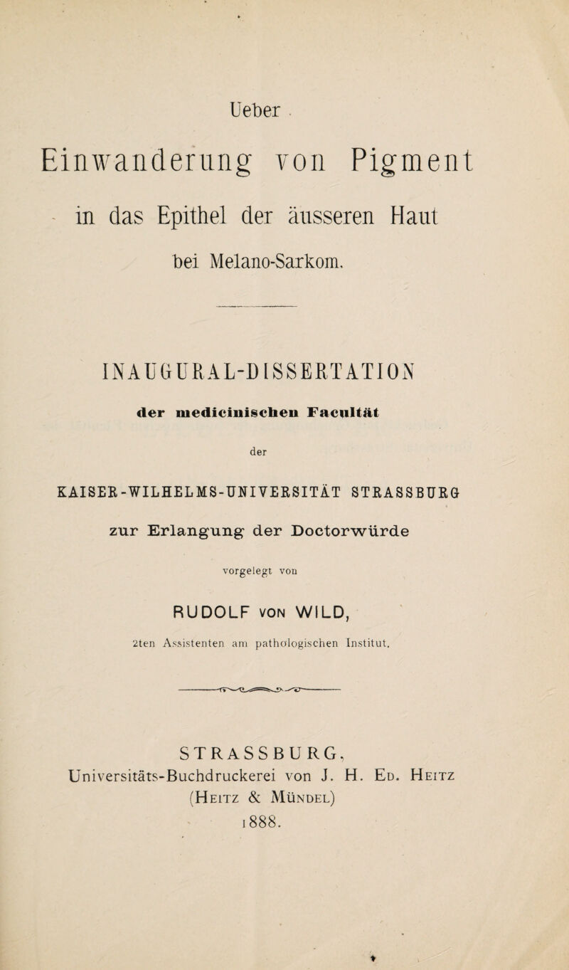 Heber . Einwanderung von Pigment • in das Epithel der äusseren Haut bei Melano-Sarkom. IN AUGU R AL-D l S SERT AT10 N der mediciniscben Facultät der KAISER-WILHELMS-UNIVERSITÄT STRASSBURG zur Erlangung der Doctorwürde vorgelegt von RUDOLF von WILD, 2ten Assistenten am pathologischen Institut. STRASSBURG, Universitäts-Buchdruckerei von J. H. Ed. Heitz (Heitz & Mündel)