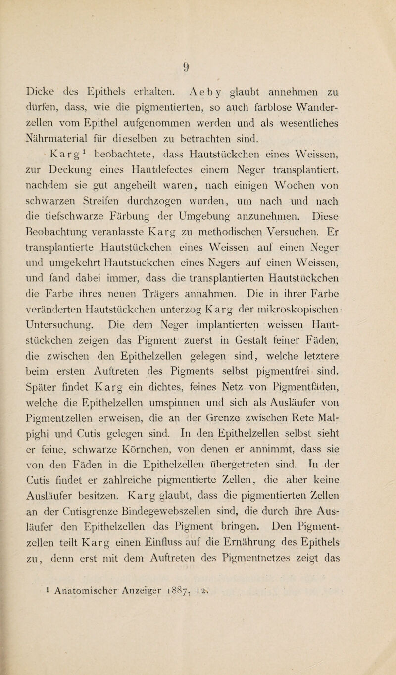Dicke des Epithels erhalten. A e b y glaubt annehmen zu dürfen, dass, wie die pigmentierten, so auch farblose Wander¬ zellen vom Epithel aufgenommen werden und als wesentliches Nährmaterial für dieselben zu betrachten sind. Karg1 beobachtete, dass Hautstückchen eines Weissen, zur Deckung eines Hautdefectes einem Neger transplantiert, nachdem sie gut angeheilt waren, nach einigen Wochen von schwarzen Streifen durchzogen wurden, um nach und nach die tiefschwarze Färbung der Umgebung anzunehmen. Diese Beobachtung veranlasste Karg zu methodischen Versuchen. Er transplantierte Hautstückchen eines Weissen auf einen Neger und umgekehrt Hautstückchen eines Negers auf einen Weissen, und fand dabei immer, dass die transplantierten Hautstückchen die Farbe ihres neuen Trägers annahmen. Die in ihrer Farbe veränderten Hautstückchen unterzog Karg der mikroskopischen- Untersuchung. Die dem Neger implantierten weissen Haut¬ stückchen zeigen das Pigment zuerst in Gestalt feiner Fäden, die zwischen den Epithelzellen gelegen sind, welche letztere beim ersten Auftreten des Pigments selbst pigmentfrei sind. Später findet Karg ein dichtes, feines Netz von Pigmentfäden, welche die Epithelzellen umspinnen und sich als Ausläufer von Pigmentzellen erweisen, die an der Grenze zwischen Rete Mal- pighi und Cutis gelegen sind. In den Epithelzellen selbst sieht er feine, schwarze Körnchen, von denen er annimmt, dass sie von den Fäden in die Epithelzellen übergetreten sind. In der Cutis findet er zahlreiche pigmentierte Zellen, die aber keine Ausläufer besitzen. Karg glaubt, dass die pigmentierten Zellen an der Cutisgrenze Bindegewebszellen sind, die durch ihre Aus¬ läufer den Epithelzellen das Pigment bringen. Den Pigment¬ zellen teilt Karg einen Einfluss auf die Ernährung des Epithels zu, denn erst mit dem Auftreten des Pigmentnetzes zeigt das i Anatomischer Anzeiger 1887, 12.