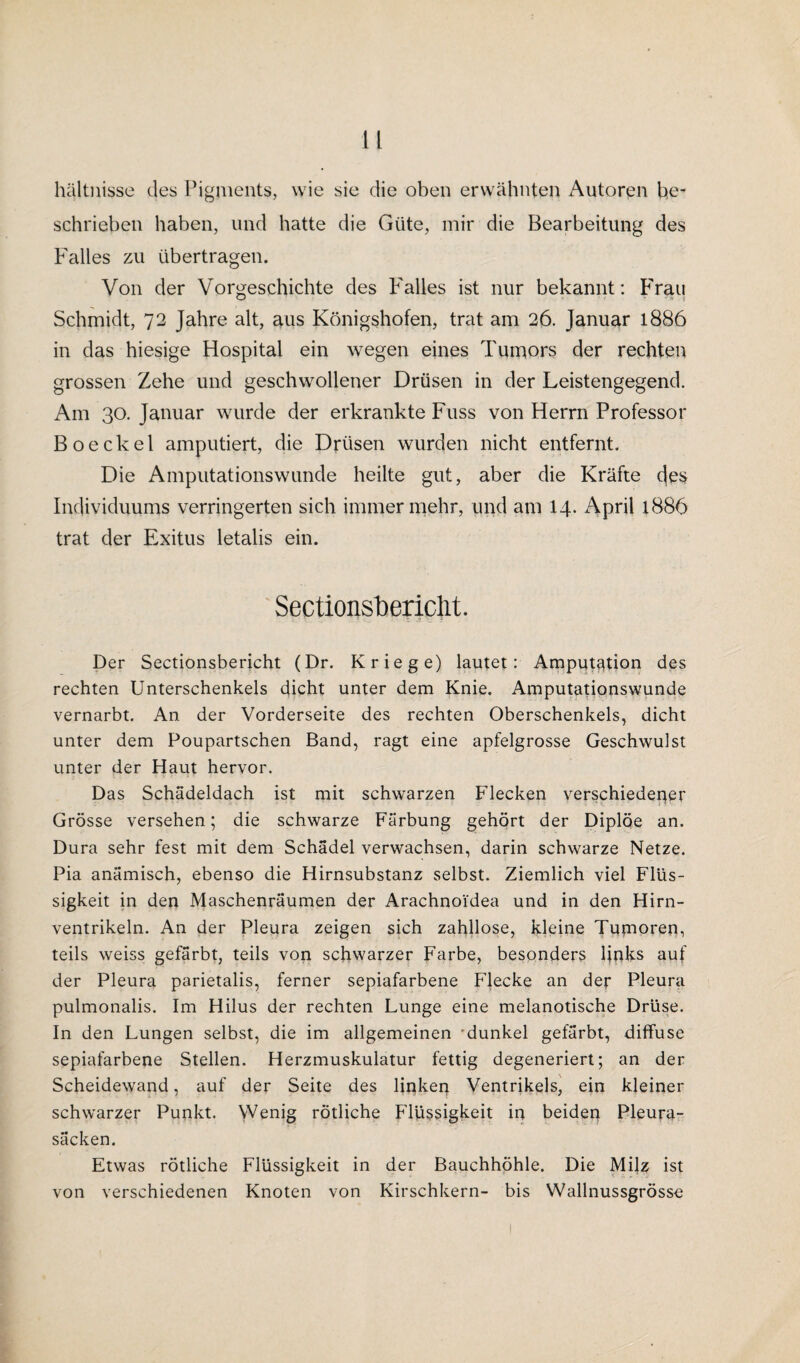 hältnisse des Pigments, wie sie die oben erwähnten Autoren be¬ schrieben haben, und hatte die Güte, mir die Bearbeitung des Falles zu übertragen. Von der Vorgeschichte des Falles ist nur bekannt: Frau O Schmidt, 72 Jahre alt, aus Königshofen, trat am 26. Januar 1886 in das hiesige Hospital ein wegen eines Tumors der rechten grossen Zehe und geschwollener Drüsen in der Leistengegend. Am 30. Januar wurde der erkrankte Fuss von Herrn Professor Boeckel amputiert, die Drüsen wurden nicht entfernt. Die Amputationswunde heilte gut, aber die Kräfte c|es Individuums verringerten sich immer mehr, und am 14. April 1886 trat der Exitus letalis ein. Sectionsbericlit. Der Sectionsbericht (Dr. Kriege) lautet: Amputation des rechten Unterschenkels dicht unter dem Knie. Amputationswunde vernarbt. An der Vorderseite des rechten Oberschenkels, dicht unter dem Poupartschen Band, ragt eine apfelgrosse Geschwulst unter der Haut hervor. Das Schädeldach ist mit schwarzen Flecken verschiedener Grösse versehen; die schwarze Färbung gehört der Diplöe an. Dura sehr fest mit dem Schädel verwachsen, darin schwarze Netze. Pia anämisch, ebenso die Hirnsubstanz selbst. Ziemlich viel Flüs¬ sigkeit in den Maschenräumen der Arachnoi’dea und in den Hirn¬ ventrikeln. An der Pleura zeigen sich zahllose, kleine Tumoren, teils weiss gefärbt, teils von schwarzer Farbe, besonders links auf der Pleura parietalis, ferner sepiafarbene Flecke an der Pleura pulmonalis. Im Hilus der rechten Lunge eine melanotische Drüse. In den Lungen selbst, die im allgemeinen dunkel gefärbt, diffuse sepiafarbene Stellen. Herzmuskulatur fettig degeneriert; an der Scheidewand, auf der Seite des linken Ventrikels, ein kleiner schwarzer Punkt. Wenig rötliche Flüssigkeit in beiden Pleura¬ säcken. Etwas rötliche Flüssigkeit in der Bauchhöhle. Die Milz ist von verschiedenen Knoten von Kirschkern- bis Wallnussgrössc