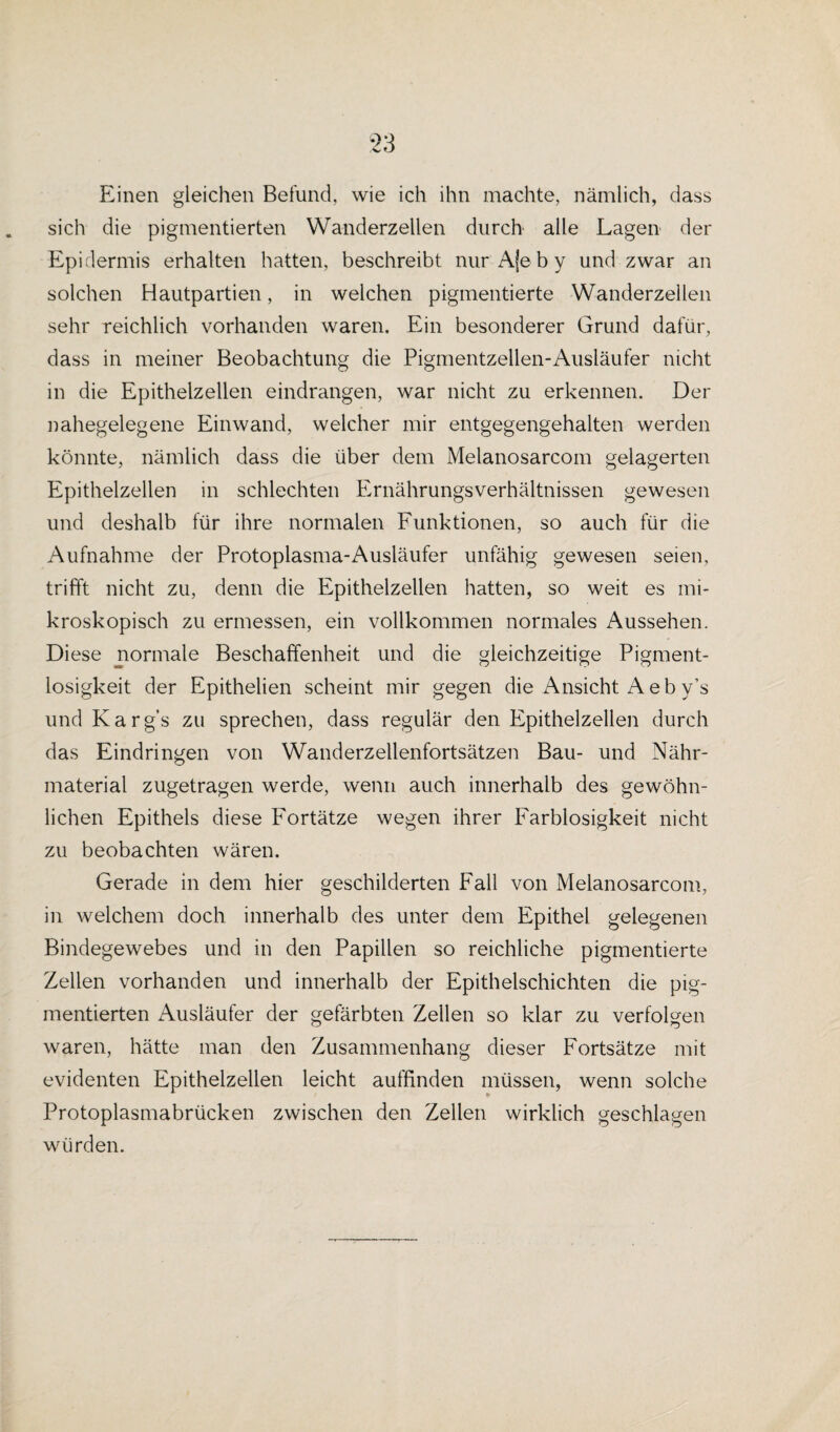 Einen gleichen Befund, wie ich ihn machte, nämlich, dass sich die pigmentierten Wanderzellen durch alle Lagen der Epidermis erhalten hatten, beschreibt nur Aje b y und zwar an solchen Hautpartien, in welchen pigmentierte Wanderzellen sehr reichlich vorhanden waren. Ein besonderer Grund dafür, dass in meiner Beobachtung die Pigmentzellen-Ausläufer nicht in die Epithelzellen eindrangen, war nicht zu erkennen. Der nahegelegene Einwand, welcher mir entgegengehalten werden könnte, nämlich dass die über dem Melanosarcom gelagerten Epithelzellen in schlechten Ernährungsverhältnissen gewesen und deshalb für ihre normalen Funktionen, so auch für die Aufnahme der Protoplasma-Ausläufer unfähig gewesen seien, trifft nicht zu, denn die Epithelzellen hatten, so weit es mi¬ kroskopisch zu ermessen, ein vollkommen normales Aussehen. Diese normale Beschaffenheit und die gleichzeitige Pigment- losigkeit der Epithelien scheint mir gegen die Ansicht A eb y’s und Karg’s zu sprechen, dass regulär den Epithelzellen durch das Eindringen von Wanderzellenfortsätzen Bau- und Nähr¬ material zugetragen werde, wenn auch innerhalb des gewöhn¬ lichen Epithels diese Fortätze wegen ihrer Farblosigkeit nicht zu beobachten wären. Gerade in dem hier geschilderten Fall von Melanosarcom, in welchem doch innerhalb des unter dem Epithel gelegenen Bindegewebes und in den Papillen so reichliche pigmentierte Zellen vorhanden und innerhalb der Epithelschichten die pig¬ mentierten Ausläufer der gefärbten Zellen so klar zu verfolgen waren, hätte man den Zusammenhang dieser Fortsätze mit evidenten Epithelzellen leicht auffinden müssen, wenn solche Protoplasmabrücken zwischen den Zellen wirklich geschlagen würden.