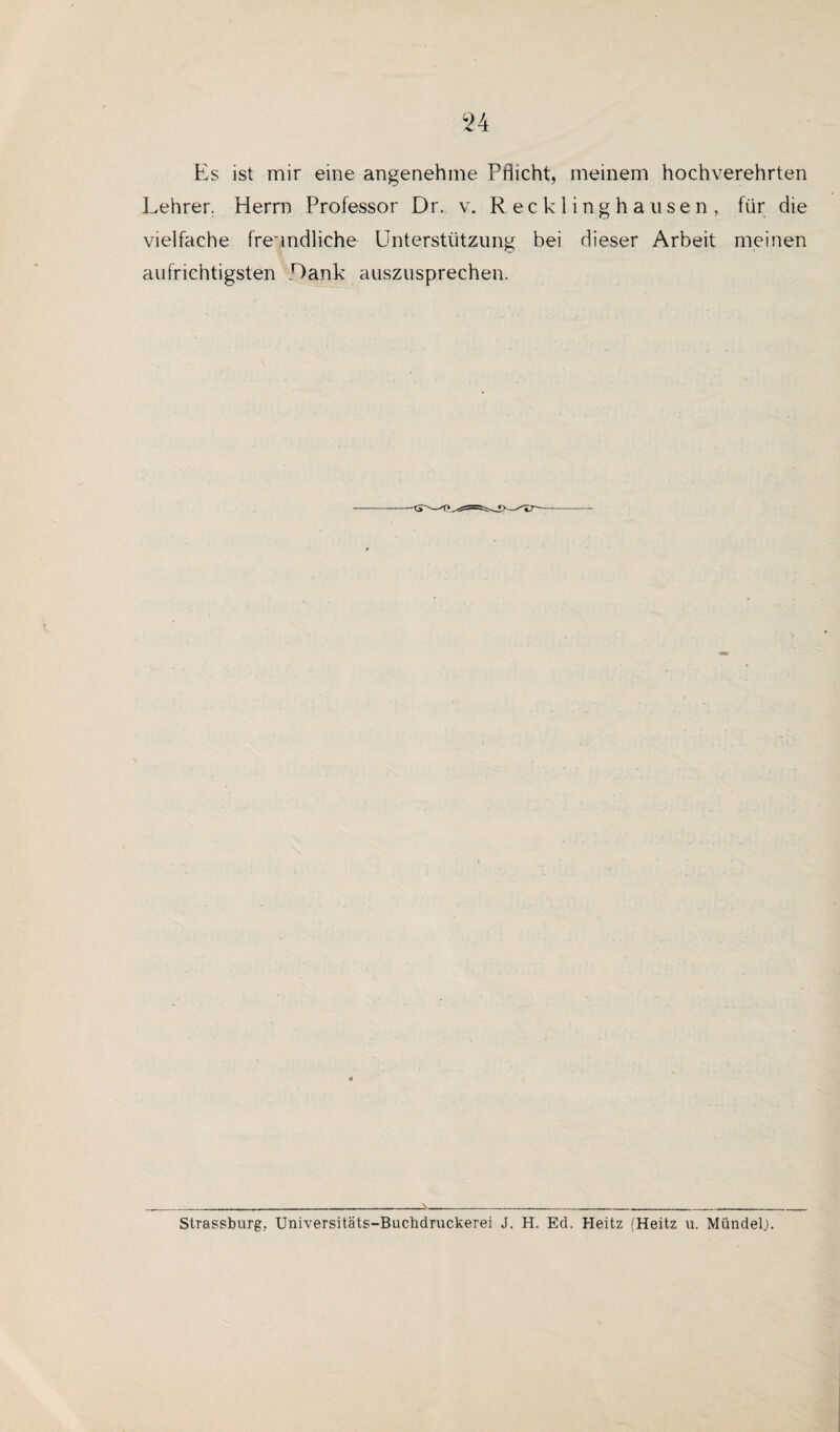 Es ist mir eine angenehme Pflicht, meinem hochverehrten Lehrer. Herrn Professor Dr. v. Recklinghausen, für die vielfache freundliche Unterstützung bei dieser Arbeit meinen aufrichtigsten Lank auszusprechen. Strassburg, Universitäts-Buclidruckerei J. H. Ed. Heitz (Heitz u. Mündel.).