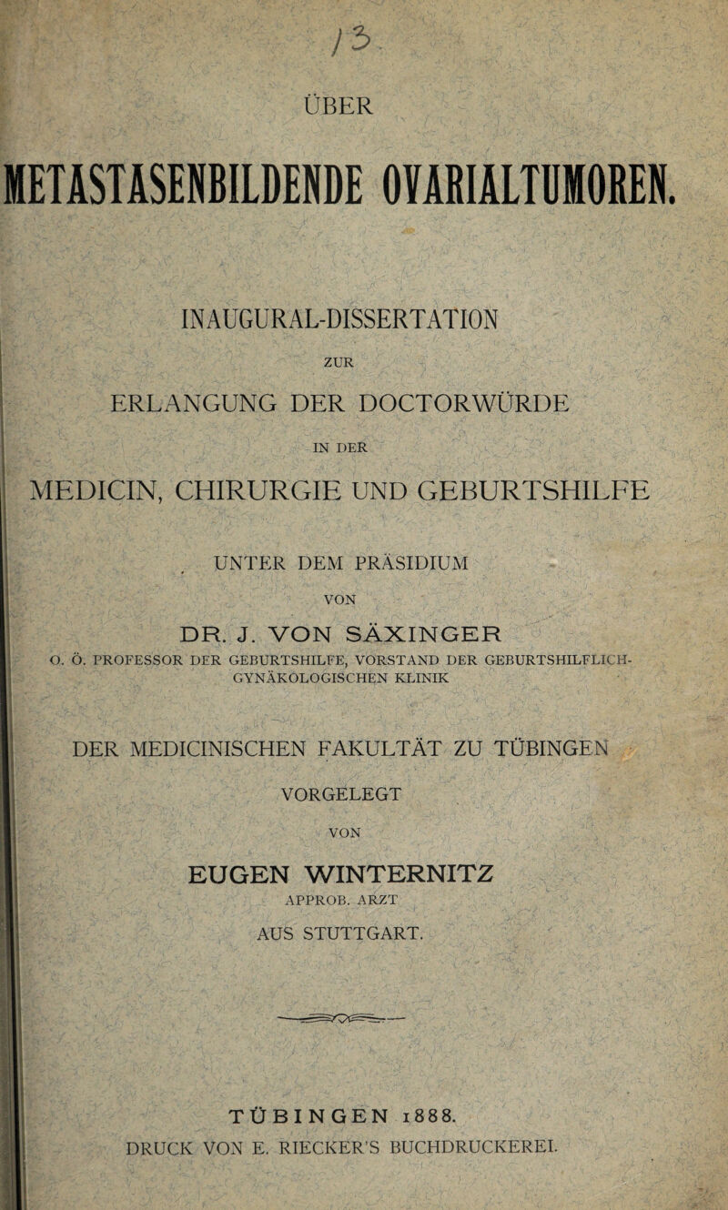 METASTASENBILDENDE OYABIALTÜMOBEN INAUGURAL-DISSERTATION ZUR ERLANGUNG DER DOCTORWÜRDE IN DER MEDICIN, CHIRURGIE UND GEBURTSHILFE UNTER DEM PRÄSIDIUM # / VON DR. J. VON SÄXINGER O. Ö. PROFESSOR DER GEBURTSHILFE, VORSTAND DER GEBURTSHILFLICH¬ GYNÄKOLOGISCHEN KLINIK DER MEDICINISCHEN FAKULTÄT ZU TÜBINGEN VORGELEGT VON EUGEN WINTERNITZ APPROB. ARZT AUS STUTTGART. TÜBINGEN 1888. DRUCK VON E. RIECKER’S BUCHDRUCKEREI.