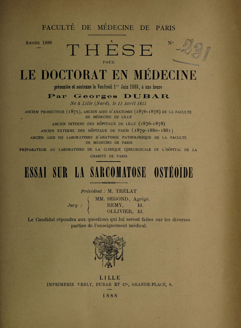 Année 1888 THESE POUR \ LE DOCTORAT EN MÉDECINE présentée et soutenue le Vendredi Ie1' Juin 1888, à une heure Par Georges DUBAR Né à Lille {Nord), le 11 Avril 1855 ANCIEN PROSECTEUR ( I 875), ANCIEN AIDE DANATOMIE (1876-1878) DE LA FACULTÉ DE MÉDECINE DE LILLE ANCIEN INTERNE DES HOPITAUX DE LILLE ( 1876-1878) ANCIEN EXTERNE DES HOPITAUX DE PARIS ( I 879-1880-I 88 I ) ANCIEN AIDE DU LABORATOIRE D ANATOMIE PATHOLOGIQUE DE LA FACULTÉ DE MÉDECINE DE PARIS PRÉPARATEUR AU LABORATOIRE DE LA CLINIQUE CHIRURGICALE DE L’HOPITAL DE LA CHARITÉ DE PARIS ESSAI SUR LA SAECOHATOSE OSTlOIDI Président : M. TRÉLAT MM. SECOND, Agrégé. Jury : j REMY, Id. [ OLLLVIER, Id. Le Candidat répondra aux questions qui lui seront faites sur les diverses parties de l’enseignement médical. LILLE IMPRIMERIE VERLY, DUBAR ET O, GRANDE-PLACE, 8. 1888