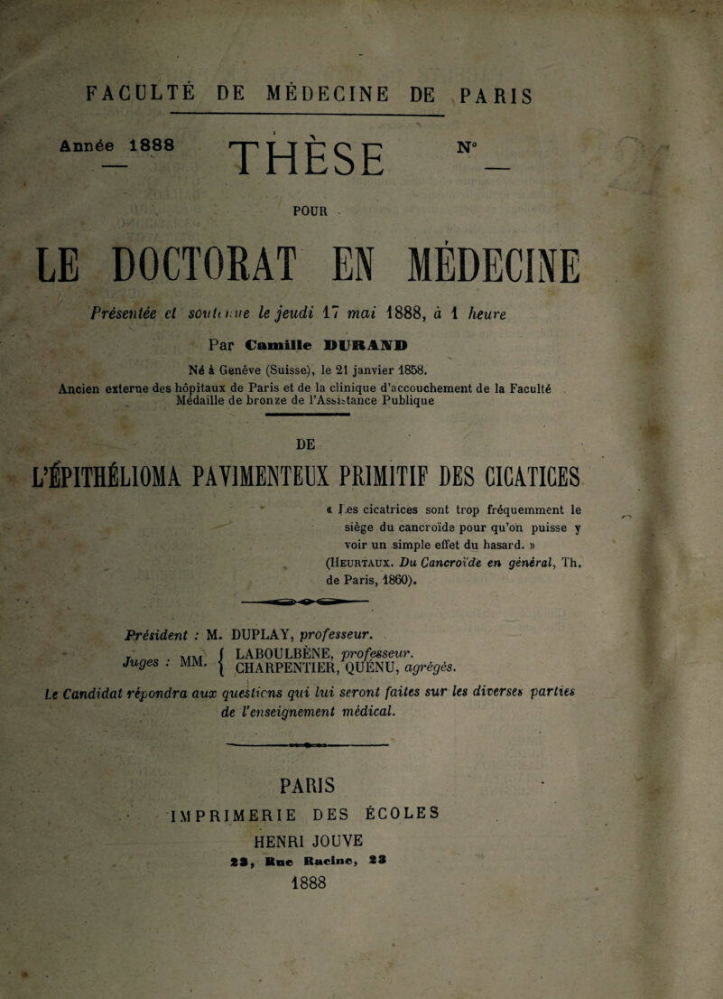 FACULTÉ DE MÉDECINE DE PARIS Année 1888 • * k» THESE POUR LE DOCTORAT EN MÉDECINE irm ■ Présentée et son U me le jeudi 17 mai 1888, à 1 heure Par Camille DUBl^D Né à Genève (Suisse), le 21 janvier 1858. Ancien externe des hôpitaux de Paris et de la clinique d’accouchement de la Faculté Médaille de bronze de l’Assistance Publique DE L’ÊPITHÉLIOMA PAY1MENTEEX PRIMITIF DES GIGATIGES a J.es cicatrices sont trop fréquemment le siège du cancroïde pour qu’on puisse y voir un simple effet du hasard. » (Heurtaux. Du Cancroïde en général, Th. de Paris, 1860). Président : M. DUPLAY, professeur. r J LABOULBÈNE, professeur, juges : mm. j CHARPENTIER, QUÉNU, agrégés, Le Candidat répondra aux questions qui lui seront faites sur les diverses parties de l’enseignement médical. PARIS IMPRIMERIE DES ÉCOLES HENRI JOUVE SS, Bue Rttcine, 23 1888