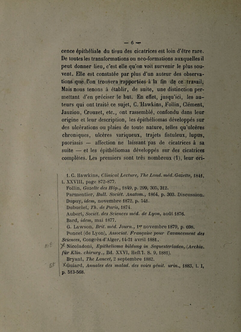 1 cence épithéliale du tissu des cicatrices est loin d’être rare. De toutes les transformations ou néo-formations auxquelles il peut donner lieu, c’est elle qu’on voit survenir le plus sou¬ vent. Elle est constatée par plus d’un auteur des observa¬ tions que l’on trouvera rapportées à la fin de ce travail. Mais nous tenons à établir, de suite, une distinction per¬ mettant d’en préciser le but. En effet, jusqu’ici, les au¬ teurs qui ont traité ce sujet, G.‘Hawkins, Follin, Clément, Jauzion, Crouzet, etc., ont rassemblé, confondu dans leur origine et leur description, les épithéliomas développés sur des ulcérations ou plaies de toute nature, telles qu’ulcères chroniques, ulcères variqueux, trajets fistuleux, lupus, psoriasis — affection ne laissant pas de cicatrices à sa suite — et les épithéliomas développés sur des cicatrices complètes. Les premiers sont très nombreux (1). leur ori- ■ S? l.G. Hawkins, Clinical Lecture, The Lond.méd. Gazette, 1841, t. XXVIII, page 872-877. Follin, Gazette des Hôp., 1849, p. 299, 305, 312. Parmentier, Bull. Sociét. Anatorn., 1864, p. 303. Discussion. Dupuy, idem, novembre 1872, p. 541. Dubuclet, Th. de Paris, 1874. Aubert, Sociét. des Sciences méd. de Lyon, août 1876. Bard, idem, mai 1877. G. Lawson, Brit. méd. Journ., lor novembre 1879, p. 698. Poncet (de Lyon), Associât. Française pour l’avancement des Sciences, Congrès d’Alger, 14-21 avril 1881. y Nicoladoni, Epithelioma bildung in Sequesterladen, (Arc hiv. fur Klin, chirurg., Bd. XXVI, Heftl. S. 9, 1881). Bryant, The Lancet, 2 septembre 1882. XGuiard, Annales des malad. des voies génit. urin., 1883, t. I, p. 513-568.