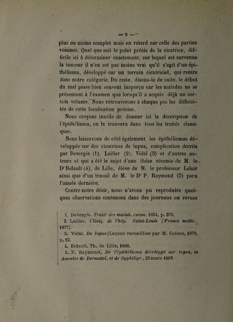 plus ou moins complet mais en retard sur celle des parties voisines. Quel que soit le point précis de la cicatrice, dif¬ ficile ici à déterminer exactement, sur lequel est survenue la tumeur il n’en est pas moins vrai qu’il s’agit d’un épi- thélioma, développé sur un terrain cicatriciel, qui rentre dans notre catégorie. Du reste, disons-le de suite, le début du mal passe bien souvent inaperçu car les malades ne se présentent à l’examen que lorsqu’il a acquis déjà un cer¬ tain volume.’ Nous retrouverons à chaque pas les difficul¬ tés de cette localisation précise. Nous croyons inutile de donner ici la description de l’éptihélioma, on la trouvera dans tous les traités classi¬ ques. Nous laisserons de côté également les épithéliomas dé¬ veloppés sur des cicatrices de lupus, complication décrite par Devergie (1), Lailler (2), Vidal (3) et d’autres au¬ teurs et qui a été le sujet d’une thèse récente de M. le DrBidault (4), de Lille, élève de M. le professeur Leloir ainsi que d’un travail de M. le Dr P. Raymond (5) paru l’année dernière. Contre notre désir, nous n’avons pu reproduire quel¬ ques observations contenues dans des journaux ou revues 1. Devergie. Traité des malad. autan. 1854, p. 570. 2. Lailler. Cliniq. de l’hôp. Saint-Louis (France médic. 1877). 3. Vidal. Du lupus (Leçons recueillies par M. Colson, 1879, p. 12. 4. Bidault. Th. de Lille, 4886. 5. P. Raymond, De Vépithélioma développé sur lupus, in Annales de Dermatol. et de Syphiligr., 25mars 1887.