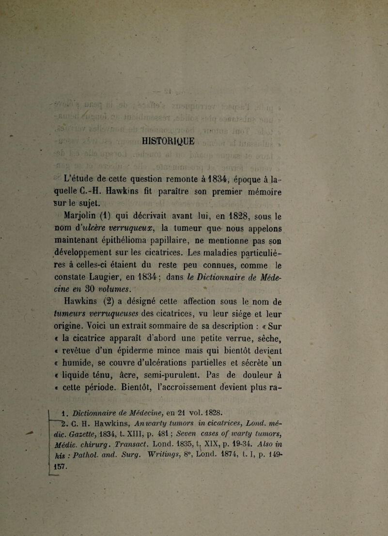 HISTORIQUE L’étude de celte question remonte à 1834, époque à la¬ quelle C.-H. Hawkins fit paraître son premier mémoire sur le sujet. Marjolin (1) qui décrivait avant lui, en 1828, sous le nom d'ulcère verruqueux, la tumeur que nous appelons maintenant épithélioma papillaire, ne mentionne pas son développement sur les cicatrices. Les maladies particuliè¬ res à celles-ci étaient du reste peu connues, comme le constate Laugier, en 1834 ; dans le Dictionnaire de Méde¬ cine en 30 volumes. Hawkins (2) a désigné cette affection sous le nom de tumeurs verruqueuses des cicatrices, vu leur siège et leur origine. Voici un extrait sommaire de sa description : «Sur « la cicatrice apparaît d’abord une petite verrue, sèche, o revêtue d’un épiderme mince mais qui bientôt devient « humide, se couvre d’ulcérations partielles et sécrète un « liquide ténu, âcre, semi-purulent. Pas de douleur à « cette période. Bientôt, l’accroissement devient plus ra- 1. Dictionnaire de Médecine, en 21 vol. 1828. 2. G. H. Hawkins, Anwarty tumors in cicatrices, Lond. mé¬ rite. Gazette, 1834, t. XIII, p. 481 ; Seven cases of ivarty tumors, Médic. chirurg. Transact. Lond. 1835, t. XIX, p. 19-34. Also in his :Pathol. and. Surg. Writings, 8°, Lond. 1874, 1.1, p. 149- 157.