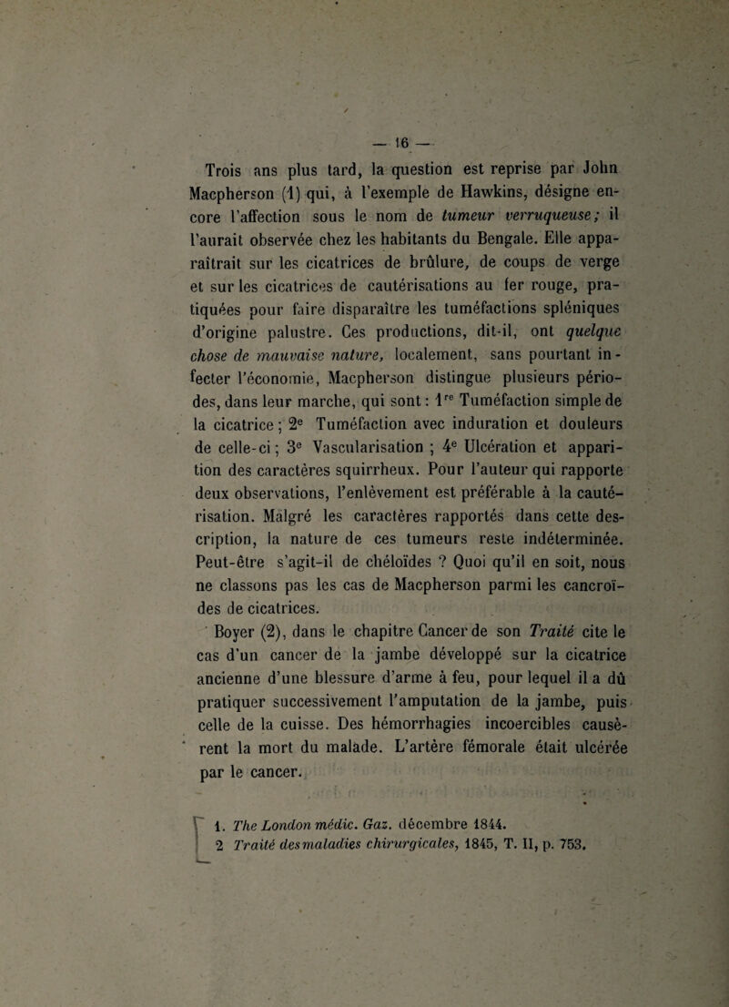 Trois ans plus tard, la question est reprise par John Macpherson (1) qui, à l’exemple de Hawkins, désigne en¬ core l’affection sous le nom de tumeur verruqueuse; il l’aurait observée chez les habitants du Bengale. Elle appa¬ raîtrait sur les cicatrices de brûlure, de coups de verge et sur les cicatrices de cautérisations au ter rouge, pra¬ tiquées pour foire disparaître les tuméfactions spléniques d’origine palustre. Ces productions, dit-il, ont quelque chose de mauvaise nature, localement, sans pourtant in¬ fecter l’économie, Macpherson distingue plusieurs pério¬ des, dans leur marche, qui sont : lre Tuméfaction simple de la cicatrice ; 2e Tuméfaction avec induration et douleurs de celle-ci; 3e Vascularisation ; 4e Ulcération et appari¬ tion des caractères squirrheux. Pour l’auteur qui rapporte deux observations, l’enlèvement est préférable à la cauté¬ risation. Malgré les caractères rapportés dans cette des¬ cription, la nature de ces tumeurs reste indéterminée. Peut-être s’agit-il de chéloïdes ? Quoi qu’il en soit, nous ne classons pas les cas de Macpherson parmi les cancroï- des de cicatrices. Boyer (2), dans le chapitre Cancer de son Traité cite le cas d’un cancer de la jambe développé sur la cicatrice ancienne d’une blessure d’arme à feu, pour lequel il a dû pratiquer successivement l'amputation de la jambe, puis celle de la cuisse. Des hémorrhagies incoercibles causè¬ rent la mort du malade. L’artère fémorale était ulcérée par le cancer. 1. The London médic. Gaz. décembre 1844. 2 Traité des maladies chirurgicales, 1845, T. II, p. 753.