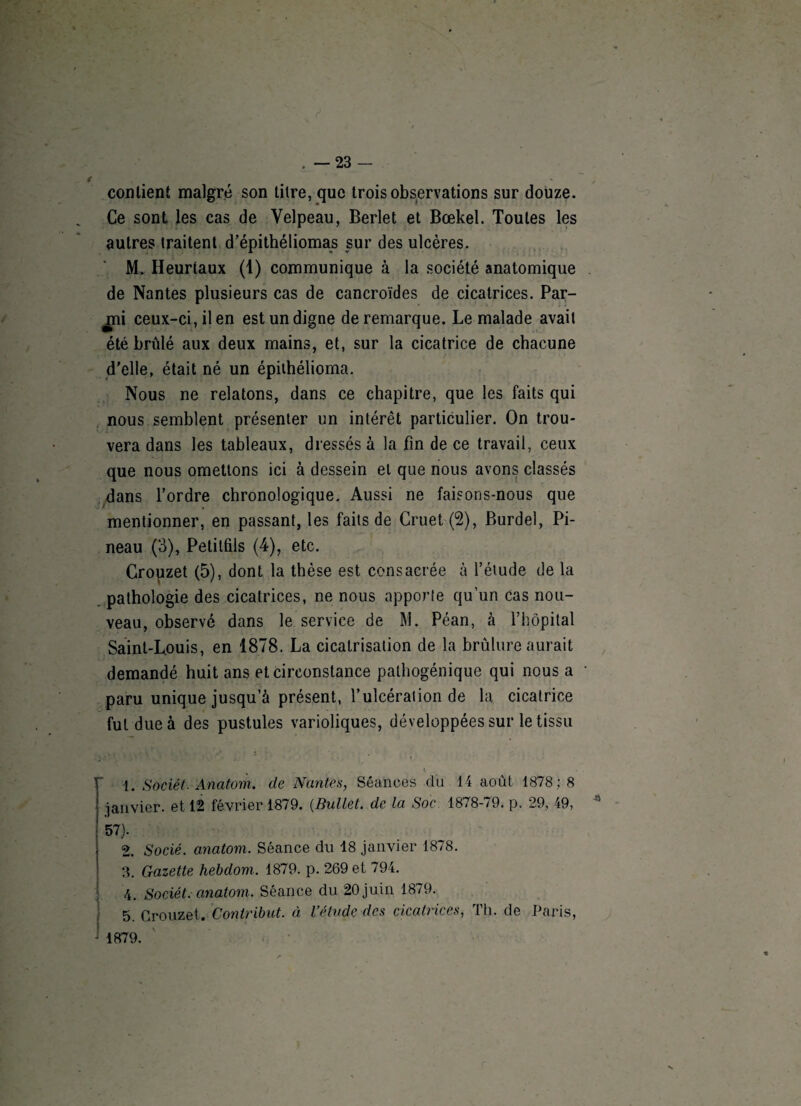 contient malgré son titre, que trois observations sur douze. Ce sont les cas de Velpeau, Berlet et Bœkel. Toutes les autres traitent d’épithéliomas sur des ulcères. M. Heurtaux (1) communique à la société anatomique de Nantes plusieurs cas de cancroïdes de cicatrices. Par¬ lai ceux-ci, il en est un digne de remarque. Le malade avait été brûlé aux deux mains, et, sur la cicatrice de chacune d'elle, était né un épithélioma. Nous ne relatons, dans ce chapitre, que les faits qui nous semblent présenter un intérêt particulier. On trou¬ vera dans les tableaux, dressés à la fin de ce travail, ceux que nous omettons ici à dessein et que nous avons classés dans l’ordre chronologique. Aussi ne faisons-nous que mentionner, en passant, les faits de Cruet (2), Burdel, Pi¬ neau (3), Petitfils (4), etc. Crouzet (5), dont la thèse est consacrée à l’étude de la pathologie des cicatrices, ne nous apporte qu’un cas nou¬ veau, observé dans le service de M. Péan, à l’hôpital Saint-Louis, en 1878. La cicatrisation de la brûlure aurait demandé huit ans et circonstance pathogénique qui nous a paru unique jusqu’à présent, l’ulcération de la cicatrice fut due à des pustules varioliques, développées sur le tissu 1. Sociét. Anatom. de Nantes, Séances du 14 août 1878 :8 janvier, et 12 février 1879. (Bullet. de la Soc 1878-79. p. 29, 49, * 57). 2. Socié. anatom. Séance du 18 janvier 1878. 3. Gazette hebdom. 1879. p. 269 et 794. 4. Sociét. anatom. Séance du 20 juin 1879. 5. Crouzet. Contribut. à l’étude des cicatrices, Th. de Paris, 1879.