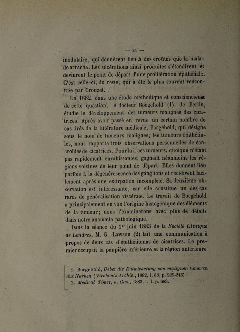 inodulaire, qui donnèrent lieu à des croûtes que la mala¬ de arracha. Les ulcérations ainsi produites s’étendirent et devinrent le point de départ d’une prolifération épithéliale. C’est celle-ci, du reste, qui a été le plus souvent rencon¬ trée par Crouzet. . En 1882, dans une étude méthodique et consciencieuæ de cette question, le docteur Boegehold (1), de Berlin, étudie le développement des tumeurs malignes des cica¬ trices. Après avoir passé en revue un certain nombre de cas tirés de la littérature médicale, Boegehold, qui désigne sous le nom de tumeurs malignes, les tumeurs épithélia¬ les, nous rapporte trois observations personnelles de can- croïdesde cicatrices. Pourlui, ces tumeurs, quoique n’étant pas rapidement envahissantes, gagnent néanmoins les ré¬ gions voisines de leur point de départ. Elles donnent lieu parfois cà la dégénérescence des ganglions et récidivent faci¬ lement après une extirpation incomplète. Sa deuxième ob¬ servation est intéressante, car elle constitue un des cas rares de généralisation viscérale. Le travail de Boegehold a principalement en vue l’origine histogénique des éléments de la tumeur; nous l’examinerons avec plus de détails dans notre anatomie pathologique. Dans la séance du 1er juin 1883 de la Société Clinique de Londres, M. G. Lawson (2) fait une communication à propos de deux cas d’épithéliomas de cicatrices. Le pre¬ mier occupait la paupière inférieure et la région antérieure 1. Boegehold, Ueberdie Entwickelung von mqlignen tumoren aus Narben. (Virchow’s Archiv., 1882, t. 88, p. 229-246). 2. Medical Times, a. Gaz., 1883, t. I, p. 683. S