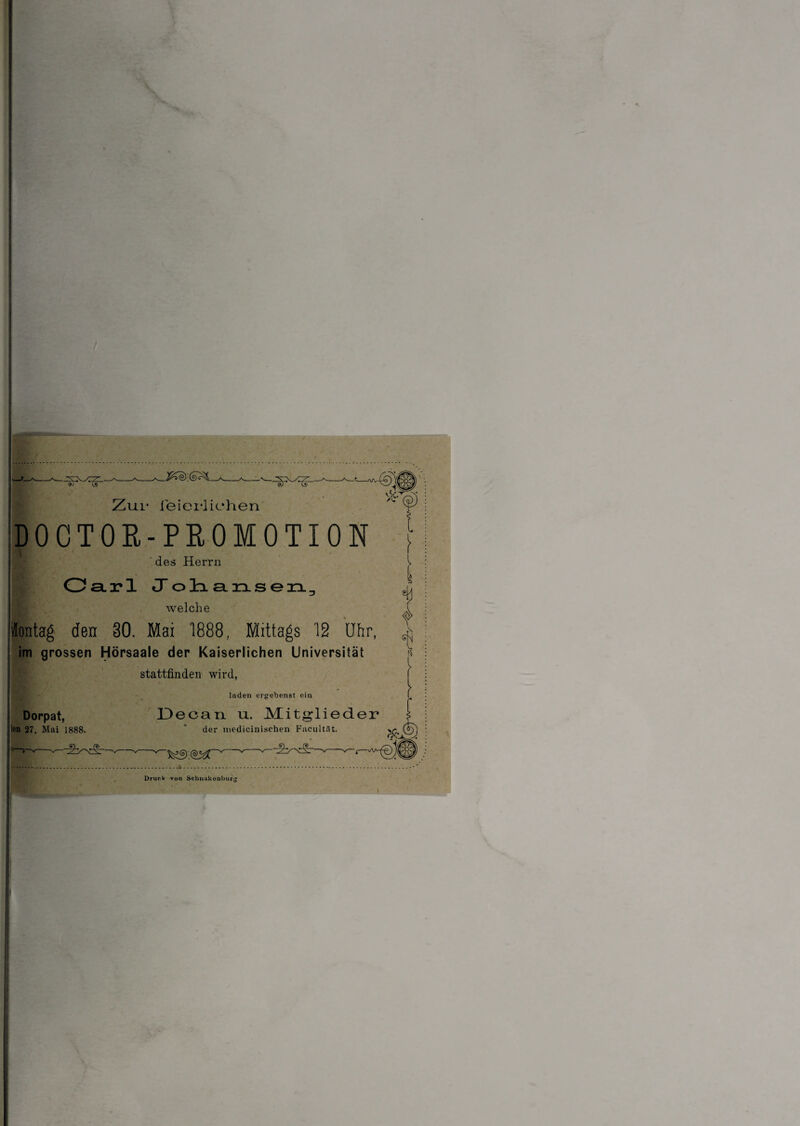 - 9) (j9 Zur feierlichen ,-i <-x. /C DOCTOR-PROMOTION des Herrn 1 Ca.x*l Johansen welche ontag den §0. Mai 1888, Mittags 12 Uhr, im grossen Hörsaale der Kaiserlichen Universität stattfinden wird, laden ergebenst ein Decan u. Mitglieder sjl Ü [ \ Dorpat, en 27. Mai 1888. -^y>c§r- der mc-dicinischen Facultllt. —v-v— 3fc Druck von Schnukenburg