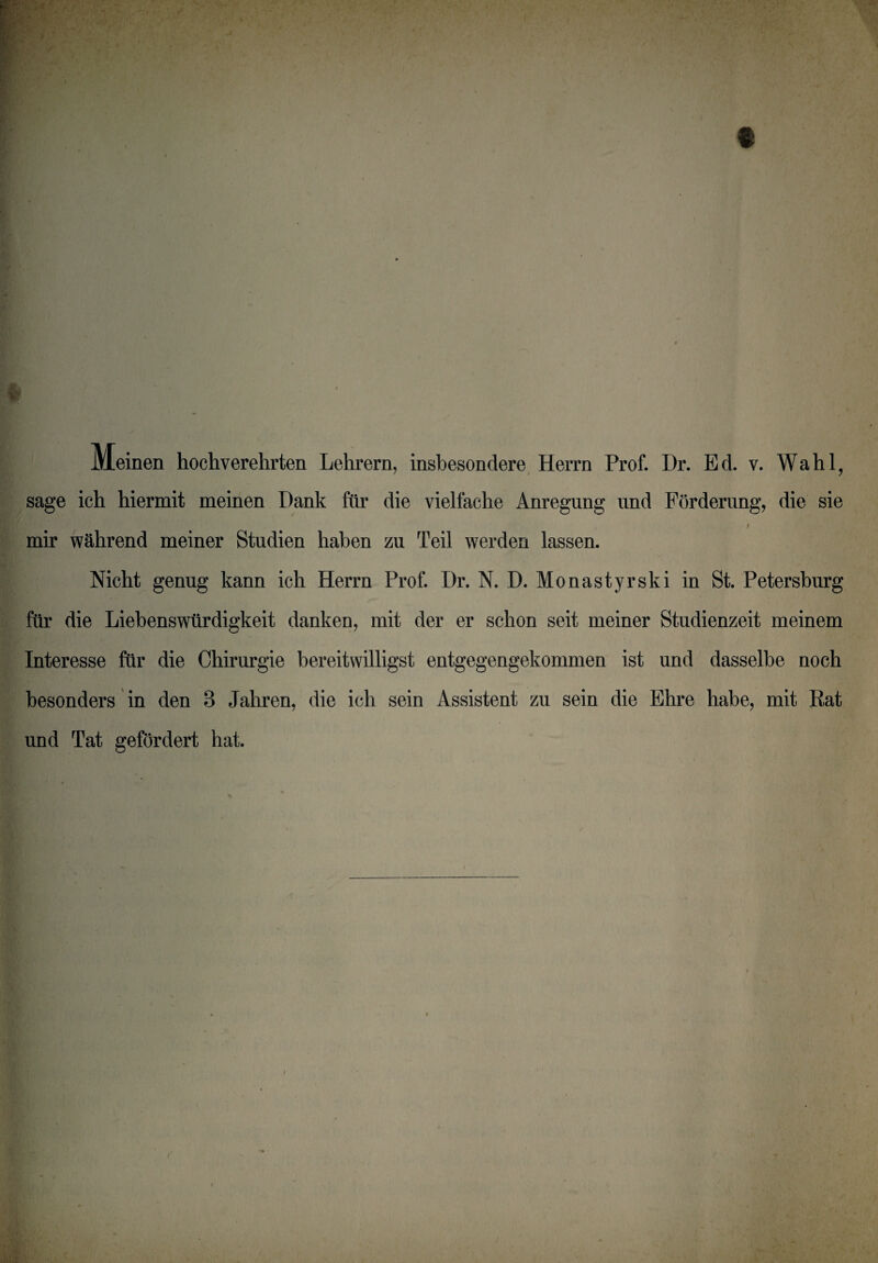 t Meinen hochverehrten Lehrern, insbesondere Herrn Prof. l)r. Ed. v. Wahl, sage ich hiermit meinen Dank für die vielfache Anregung und Förderung, die sie 9 mir während meiner Studien haben zu Teil werden lassen. Nicht genug kann ich Herrn Prof. Dr. N. D. Monastyrski in St. Petersburg für die Liebenswürdigkeit danken, mit der er schon seit meiner Studienzeit meinem Interesse für die Chirurgie bereitwilligst entgegengekommen ist und dasselbe noch besonders in den 3 Jahren, die ich sein Assistent zu sein die Ehre habe, mit Rat und Tat gefördert hat. i