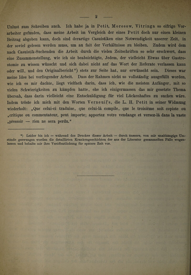 Unlust zum Schreiben auch. Ich habe ja in Petit, Morosow, Vitringa so eifrige Vor- i > arbeiter gefunden, dass meine Arbeit im Vergleich der eines Petit doch nur einen kleinen Beitrag abgeben kann, doch sind derartige Casuistiken eine Notwendigkeit unserer Zeit, in der soviel gelesen werden muss, um au fait der Verhältnisse zu bleiben. Zudem wird dem nach Casuistik-Suchenden die Arbeit durch die vielen Zeitschriften so sehr erschwert, dass eine Zusammenstellung, wie ich sie beabsichtigte, Jedem, der vielleicht Etwas über Gastro¬ stomie zu wissen wünscht und sich dabei nicht auf das Wort der Referate verlassen kann oder will, und den Originalbericht*) stets zur Seite hat, nur erwünscht sein. Dieses war meine Idee bei vorliegender Arbeit. Dass der Rahmen nicht so vollständig ausgefüllt worden, wie ich es mir dachte, liegt vielfach darin, dass ich, wie die meisten Anfänger, mit so vielen Schwierigkeiten zu kämpfen hatte, ehe ich einigermassen das mir gesetzte Thema übersah, dass darin vielleicht eine Entschuldigung für viel Lückenhaftes zu suchen wäre. Indem tröste ich mich mit den Worten Verne uil’s, die L. H. Petit in seiner Widmung wiederholt: „Que celui-ci traduise, que celui-lä compile, que le troisieme soit copiste ou „critique ou commentateur, peut importe; apportez votre vendange et versez-lä dans la vaste „pressoir — rien ne sera perdu.“ *) Leider bin ich — während des Druckes dieser Arbeit — durch äussere, von mir unabhängige Um¬ stände gezwungen worden die detaillirten Krankengeschichten der aus der Literatur gesammelten Fälle wegzu¬ lassen und behalte mir ihre Veröffentlichung für spätere Zeit vor.