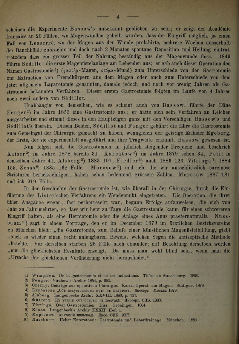 scheinen die Experimente Bassow’s unbekannt geblieben zu sein; er z.eigt der Academie frangaise an 20 Fällen, wo Magenwunden geheilt wurden, dass der Eingriff möglich, ja einen Fall von Lesserre, wo der Magen aus der Wunde prolabirte, mehrere Wochen ausserhalb der Bauchhöhle zubrachte und doch nach 2 Monaten spontane Reposition und Heilung eintrat, trotzdem dass ein grosser Teil der Nahrung beständig aus der Magenwunde floss. 1849 führte Sedillot die erste Magenfistelanlage am Lebenden aus; er gab auch dieser Operation den Namen Gastrostomie *) (yaargp-Magen, axo^a - Mund) zum Unterschiede von der Gastrotomie zur Extraction von Fremdkörpern aus dem Magen oder auch zum Unterschiede von dem jetzt allgemein Laparotomie genannten, damals jedoch und noch vor wenig Jahren als Ga¬ strotomie bekannten Verfahren. Dieser ersten Gastrostomie folgten im Laufe von 4 Jahren noch zwei andere von Sedillot. Unabhängig von demselben, wie es scheint auch von Bassow, führte der Däne Fenger2) im Jahre 1853 eine Gastrostomie aus; er hatte sich sein Verfahren an Leichen ausgearbeitet und stimmt dieses in den Hauptzügen ganz mit den Vorschlägen Bassow’s und Sedillot’s überein. Diesen Beiden, Sedillot und Fenger gebührt die Ehre die Gastrostomie zum Gemeingut der Chirurgie gemacht zu haben, wenngleich der geistige Erfinder Egeberg, der Erste, der sie experimentell ausgeführt und ihre Tragweite erkannt, Bassow gewesen ist. Nun folgen sich die Gastrostomien in jährlich steigender Frequenz und beschrieb Kaiser3) im Jahre 1878 bereits 31, Kurbatow4) im Jahre 1879 schon 34, Petit in demselben Jahre 41, Alsberg5) 1883 107, Fiedler6) auch 1883 126, Vitringa7) 1884 155, Zesas8) 1885 162 Fälle. Morosow9) und ich, die wir ausschliesslich carcinöse Stricturen berücksichtigen, haben schon bedeutend grössere Zahlen; Morosow 1887 181 und ich 219 Fälle. | In der Geschichte der Gastrostomie ist, wie überall in der Chirurgie, durch die Ein¬ führung des List er’sehen Verfahrens ein Wendepunkt eingetreten. Die Operation, die ihrer üblen Ausgänge wegen, fast perhorrescirt war, begann Erfolge aufzuweisen, die sich von Jahr zu Jahr mehrten, so dass wir heut zu Tage die Gastrostomie kaum für einen schwereren Eingriff halten, als eine Herniotomie oder die Anlage eines Anus praeternaturalis. Nuss¬ baum10) sagt in einem Vortrage, den er im December 1879 im ärztlichen Bezirksvereine zu München hielt: ,,die Gastrotomie, zum Behufe einer künstlichen Magenfistelbildung, giebt „auch so wieder einen recht unleugbaren Beweis, welchen Segen die antiseptische Methode „brachte. Vor derselben starben 28 Fälle nach einander; mit Beachtung derselben werden „nun die glücklichsten Resultate erzeugt. Da muss man wohl blind sein, wenn man die „Ursache der glücklichen Veränderung nicht herausfindet,“ - --—- 1) Wimpffen. De la gastrostomie et de ses indications. These de Strassbourg. 1850. 2) Fenger. Virchow’s Archiv 1854, p. 350. 3) Czerny: Beiträge zur operativen Chirurgie. Kaiser-Operat. am Magen. Stuttgart 1878. 4) Kyp6aTOBi> „06t> ucKycTBeHHOM'L nym bt> Hie^yAOKTb. JtHccepT. MocKBa 1879. 5) Alsberg. Langenbecks Archiv XXVIII. 1883, p. 727. 6) (DuA-iepT,. Ktj yneHiio o6t> onepau. Ha ^ejyAK'fe. üwccepT. CIIE. 1883. 7) Vitringa. Over Gastrostomien. Diss. Groningen. 1884. 8) Zesas. Langenbeck’s Archiv XXXII. Heft 1. 9) MoposoBT,. AnaTOMia numeBOAa. /Ihcc. CIIE. 1887. 10) Nussb aum. Ueber Enterotomie, Gastrotomie und Leberdrainage. München. 1880.