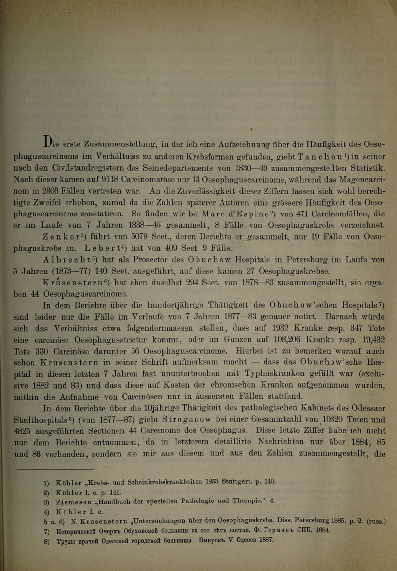 ie erste Zusammenstellung, in der ich eine Aufzeichnung über die Häufigkeit des Oeso- v phaguscarcinoms im Verhältniss zu anderen Krebsformen gefunden, giebt Tanchou^in seiner nach den Civilstandregistern des Seinedepartements von 1830—40 zusammengestellten Statistik. Nach dieser kamen auf 9118 Carcinomatöse nur 13 Oesophaguscarcinome, während das Magencarci- nom in 2303 Fällen vertreten war. An die Zuverlässigkeit dieser Ziffern lassen sich wohl berech¬ tigte Zweifel erheben, zumal da die Zahlen späterer Autoren eine grössere Häufigkeit des Oeso- phaguscarcinoms constatiren. So finden wir bei Marc d’Espine2) von 471 Carcinomfällen, die er im Laufe von 7 Jahren 1838—45 gesammelt, 8 Fälle von Oesophaguskrebs verzeichnet. Zenker3) führt von 5079 Sect., deren Berichte er gesammelt, nur 19 Fälle von Oeso¬ phaguskrebs an. Lebert4) hat von 409 Sect. 9 Fälle. Albrecht5) hat als Prosector des Obuchow Hospitals in Petersburg im Laufe von 5 Jahren (1873—77) 140 Sect. ausgeführt, auf diese kamen 27 Oesophaguskrebse. Krusenstern6) hat eben daselbst 294 Sect. von 1878—83 zusammengestellt, sie erga¬ ben 44 Oesophaguscarcinome. In dem Berichte über die hundertjährige Thätigkeit des Obuchow’sehen Hospitals7) sind leider nur die Fälle im Verlaufe von 7 Jahren 1877—83 genauer notirt. Darnach würde sich das Verhältniss etwa folgendermaassen stellen, dass auf 1932 Kranke resp. 347 Tote eine carcinöse Oesophagusstrictur kommt, oder im Ganzen auf 108,206 Kranke resp. 19,432 Tote 330 Carcinöse darunter 56 Oesophaguscarcinome. Hierbei ist zu bemerken worauf auch schon Krusenstern in seiner Schrift aufmerksam macht — dass das Obuchow’sehe Hos- pital in diesen letzten 7 Jahren fast ununterbrochen mit Typhuskranken gefüllt war (exclu¬ sive 1882 und 83) und dass diese auf Kosten der chronischen Kranken aufgenommen wurden, mithin die Aufnahme von Carcinösen nur in äussersten Fällen stattfand. In dem Berichte über die 10jährige Thätigkeit des pathologischen Kabinets des Odessaer Stadthospitals8) (von 1877—87) giebt Stroganow bei einer Gesammtzahl von 10320 Toten und 4825 ausgeführten Sectionen 44 Carcinome des Oesophagus. Diese letzte Ziffer habe ich nicht nur dem Berichte entnommen, da in letzterem detaillirte Nachrichten nur über 1884, 85 und 86 vorhanden, sondern sie mir aus diesem und aus den Zahlen zusammengestellt, die . 1) Köhler „Krebs- und Scheinkrebskrankheiten 1853 Stuttgart, p. 140. 2) Köhler 1. c. p. 141. 8) Ziemssen „Handbuch der speciellen Pathologie und Therapie.“ 4. 4) K ö h 1 e r 1. c. 5 u. 6) N. Krusenstern „Untersuchungen über den Oesophaguskrebs. Diss. Petersburg 1885. p. 2. (russ.) 7) IlcTopuHecKiü Ouepicb OöyxoBCKoß öojibinmbi 3a cto jrferL cociaB. <D. repmam, CIIE. 1884.