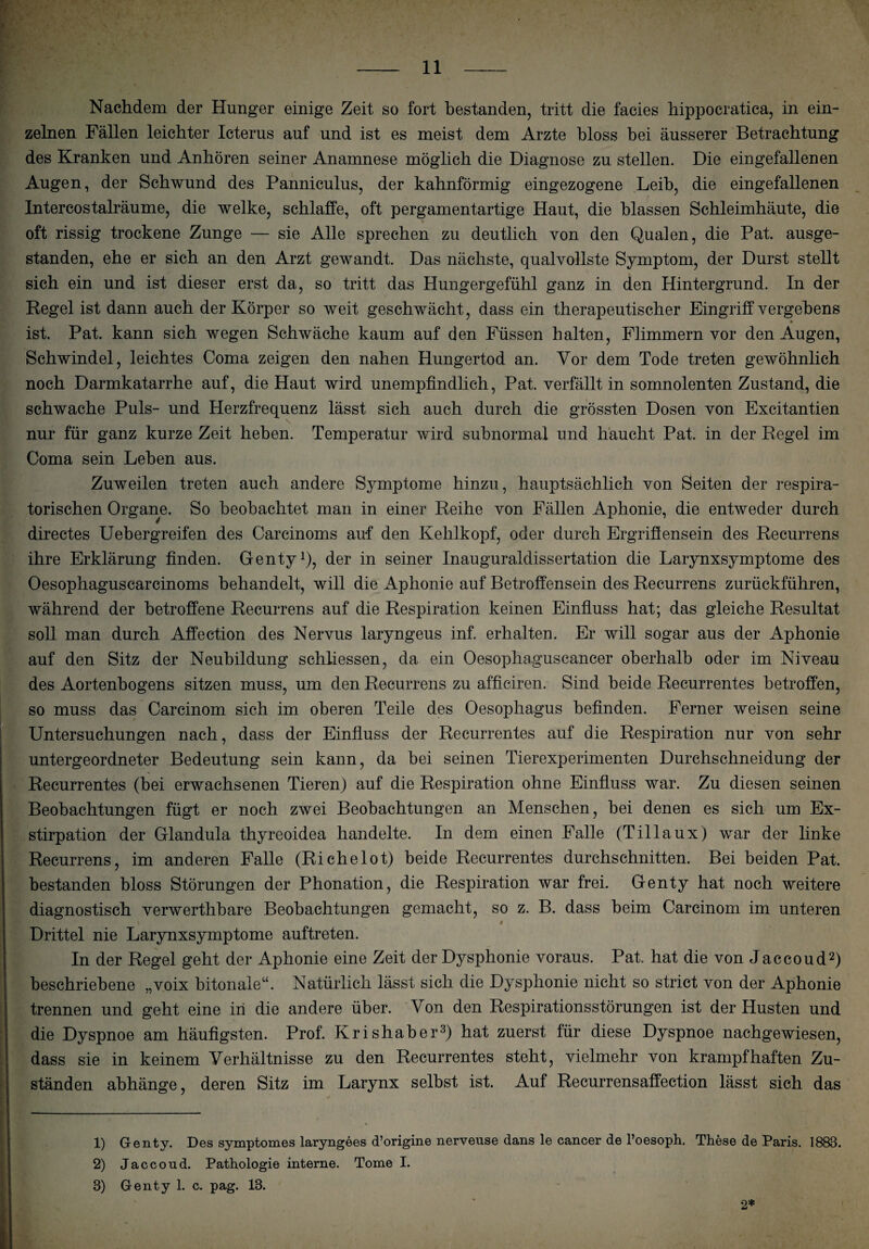 Nachdem der Hunger einige Zeit so fort bestanden, tritt die facies hippocratica, in ein¬ zelnen Fällen leichter Icterus auf und ist es meist dem Arzte bloss bei äusserer Betrachtung des Kranken und Anhören seiner Anamnese möglich die Diagnose zu stellen. Die eingefallenen Augen, der Schwund des Panniculus, der kahnförmig eingezogene Leib, die eingefallenen Intercostalräume, die welke, schlaffe, oft pergamentartige Haut, die blassen Schleimhäute, die oft rissig trockene Zunge — sie Alle sprechen zu deutlich von den Quaien, die Pat. ausge¬ standen, ehe er sich an den Arzt gewandt. Das nächste, qualvollste Symptom, der Durst stellt sich ein und ist dieser erst da, so tritt das Hungergefühl ganz in den Hintergrund. In der Regel ist dann auch der Körper so weit geschwächt, dass ein therapeutischer Eingriff vergebens ist. Pat. kann sich wegen Schwäche kaum auf den Füssen halten, Flimmern vor den Augen, Schwindel, leichtes Coma zeigen den nahen Hungertod an. Vor dem Tode treten gewöhnlich noch Darmkatarrhe auf, die Haut wird unempfindlich, Pat. verfällt in somnolenten Zustand, die schwache Puls- und Herzfrequenz lässt sich auch durch die grössten Dosen von Excitantien nur für ganz kurze Zeit heben. Temperatur wird subnormal und haucht Pat. in der Regel im Coma sein Leben aus. Zuweilen treten auch andere Symptome hinzu, hauptsächlich von Seiten der respira¬ torischen Organe. So beobachtet man in einer Reihe von Fällen Aphonie, die entweder durch directes Uebergreifen des Carcinoms auf den Kehlkopf, oder durch Ergriffensein des Recurrens ihre Erklärung finden. Genty1), der in seiner Inauguraldissertation die Larynxsymptome des Oesophaguscarcinoms behandelt, will die Aphonie auf Betroffensein des Recurrens zurückführen, während der betroffene Recurrens auf die Respiration keinen Einfluss hat; das gleiche Resultat soll man durch Affection des Nervus laryngeus inf. erhalten. Er will sogar aus der Aphonie auf den Sitz der Neubildung schliessen, da ein Oesophaguscancer oberhalb oder im Niveau des Aortenbogens sitzen muss, um den Recurrens zu afficiren. Sind beide Recurrentes betroffen, so muss das Carcinom sich im oberen Teile des Oesophagus befinden. Ferner weisen seine Untersuchungen nach, dass der Einfluss der Recurrentes auf die Respiration nur von sehr untergeordneter Bedeutung sein kann, da bei seinen Tierexperimenten Durchschneidung der Recurrentes (bei erwachsenen Tieren) auf die Respiration ohne Einfluss war. Zu diesen seinen Beobachtungen fügt er noch zwei Beobachtungen an Menschen, bei denen es sich um Ex¬ stirpation der Glandula thyreoidea handelte. In dem einen Falle (Tillaux) war der linke Recurrens, im anderen Falle (Richelot) beide Recurrentes durchschnitten. Bei beiden Pat. bestanden bloss Störungen der Phonation, die Respiration war frei. Genty hat noch weitere diagnostisch verwerthbare Beobachtungen gemacht, so z. B. dass beim Carcinom im unteren t Drittel nie Larynxsymptome auftreten. In der Regel geht der Aphonie eine Zeit der Dysphonie voraus. Pat. hat die von Jaccoud2) beschriebene „voix bitonale“. Natürlich lässt sich die Dysphonie nicht so strict von der Aphonie trennen und geht eine in die andere über. Von den Respirationsstörungen ist der Husten und die Dyspnoe am häufigsten. Prof. Krishaber3) hat zuerst für diese Dyspnoe nachgewiesen, dass sie in keinem Verhältnisse zu den Recurrentes steht, vielmehr von krampfhaften Zu¬ ständen abhänge, deren Sitz im Larynx selbst ist. Auf Recurrensaffection lässt sich das 1) Genty. Des symptomes laryngees d’origine nerveuse dans le cancer de l’oesoph. These de Paris. 1888. 2) Jaccond. Pathologie interne. Tome I. 8) Genty 1. c. pag. 13. 2*