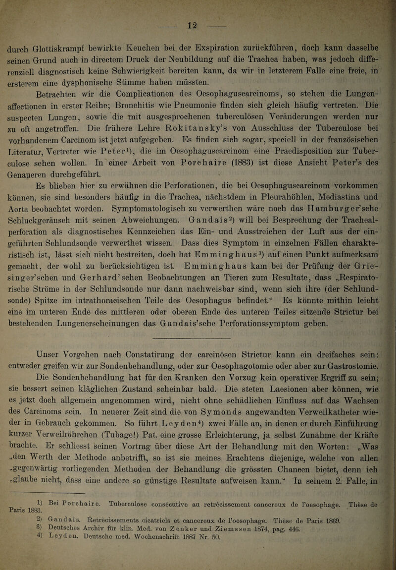 durch Glottiskrampf bewirkte Keuchen bei der Exspiration zurückführen, docji kann dasselbe seinen Grund auch in directem Druck der Neubildung auf die Trachea haben, was jedoch diffe- renziell diagnostisch keine Schwierigkeit bereiten kann, da wir in letzterem Falle eine freie, in ersterem eine dysphonische Stimme haben müssten. Betrachten wir die Complicationen des Oesophaguscarcinoms, so stehen die Lungen- affectionen in erster Reihe; Bronchitis wie Pneumonie finden sich gleich häufig vertreten. Die suspecten Lungen, sowie die mit ausgesprochenen tuberculösen Veränderungen werden nur zu oft angetroffen. Die frühere Lehre Rokitansky’s von Ausschluss der Tuberculose bei vorhandenem Carcinom ist jetzt aufgegeben. Es finden sich sogar, speciell in der französischen Literatur, Vertreter wie Peter1), die im Oesophaguscarcinom eine Praedisposition zur Tuber¬ culose sehen wollen. In einer Arbeit von Porchaire (1883) ist diese Ansicht Peter’s des Genaueren durchgeführt. Es blieben hier zu erwähnen die Perforationen, die bei Oesophaguscarcinom Vorkommen können, sie sind besonders häufig in die Trachea, nächstdem in Pleurahöhlen, Mediastina und Aorta beobachtet worden. Symptomatologisch zu verwerthen wäre noch das Hamburg er’sehe Schluckgeräusch mit seinen Abweichungen. Gandais2) will bei Besprechung der Tracheal- perforation als diagnostisches Kennzeichen das Ein- und Ausstreichen der Luft aus der ein¬ geführten Schlundsonde verwerthet wissen. Dass dies Symptom in einzelnen Fällen charakte¬ ristisch ist, lässt sich nicht bestreiten, doch hat Emminghaus3) auf einen Punkt aufmerksam gemacht, der wohl zu berücksichtigen ist. Emminghaus kam bei der Prüfung der Grie- singer’schen und Gerhard’sehen Beobachtungen an Tieren zum Resultate, dass „Respirato¬ rische Ströme in der Schlundsonde nur dann nachweisbar sind, wenn sich ihre (der Schlund¬ sonde) Spitze im intrathoracischen Teile des Oesophagus befindet.“ Es könnte mithin leicht eine im unteren Ende des mittleren oder oberen Ende des unteren Teiles sitzende Strictur bei bestehenden Lungenerscheinungen das Gandais’sche Perforationssymptom geben. Unser Vorgehen nach Constatirung der carcinösen Strictur kann ein dreifaches sein: entweder greifen wir zur Sondenbehandlung, oder zur Oesophagotomie oder aber zur Gastrostomie. Die Sondenbehandlung hat für den Kranken den Vorzug kein operativer Ergriff zu sein; sie bessert seinen kläglichen Zustand scheinbar bald. Die steten Laesionen aber können, wie es jetzt doch allgemein angenommen wird, nicht ohne schädlichen Einfluss auf das Wachsen des Carcinoms sein. In neuerer Zeit sind die von Symonds angewandten Verweilkatheter wie¬ der in Gebrauch gekommen. So führt Leyden4) zwei Fälle an, in denen er durch Einführung kurzer Verweilröhrchen (Tubage!) Pat. eine grosse Erleichterung, ja selbst Zunahme der Kräfte brachte. Er schliesst seinen Vortrag über diese Art der Behandlung mit den Worten: „Was „den Werth der Methode anbetrifft, so ist sie meines Erachtens diejenige, welche von allen „gegenwärtig vorliegenden Methoden der Behandlung die grössten Chancen bietet, denn ich „glaube nicht, dass eine andere so günstige Resultate aufweisen kann.“ In seinem 2. Falle, in 1) Bei Porchaire. Tuberculose consecutive au retrecissement cancereux de l’oesophaere. These de Paris 1883. 2> Gandais. Retrecissements cicatriels et cancereux de l’oesophage. These de Paris 1869. 3) Deutsches Archiv für klin. Med. von Zenker und Ziemssen 1874, pag. 446. 4) Leyden. Deutsche med. Wochenschrift 1887 Nr. 50.