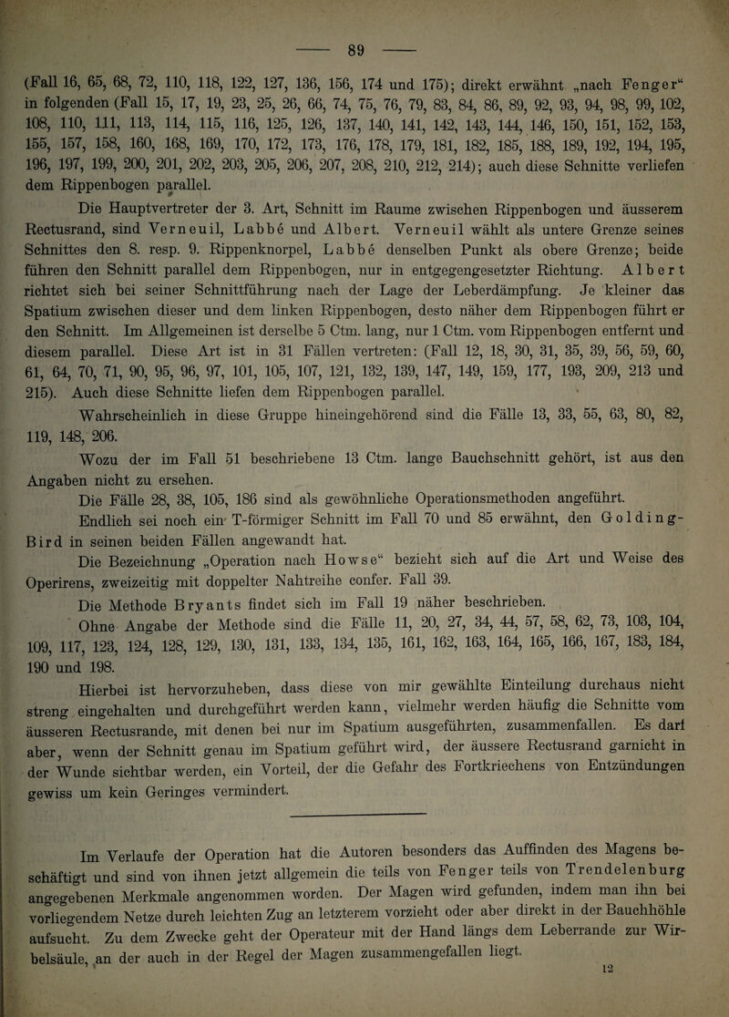 (Fall 16, 65, 68, 72, 110, 118, 122, 127, 136, 156, 174 und 175); direkt erwähnt „nach Fenger“ in folgenden (Fall 15, 17, 19, 23, 25, 26, 66, 74, 75, 76, 79, 83, 84, 86, 89, 92, 93, 94, 98, 99, 102, 108, 110, 111, 113, 114, 115, 116, 125, 126, 137, 140, 141, 142, 143, 144, 146, 150, 151, 152, 153, 155, 157, 158, 160, 168, 169, 170, 172, 173, 176, 178, 179, 181, 182, 185, 188, 189, 192, 194, 195, 196, 197, 199, 200, 201, 202, 203, 205, 206, 207, 208, 210, 212, 214); auch diese Schnitte verliefen dem Rippenbogen parallel. tr Die Hauptvertreter der 3. Art, Schnitt im Raume zwischen Rippenbogen und äusserem Rectusrand, sind Yerneuil, Labbe und Albert. Verneuil wählt als untere Grenze seines Schnittes den 8. resp. 9. Rippenknorpel, Labbe denselben Punkt als obere Grenze; beide führen den Schnitt parallel dem Rippenbogen, nur in entgegengesetzter Richtung. Albert richtet sich bei seiner Schnittführung nach der Lage der Leberdämpfung. Je kleiner das Spatium zwischen dieser und dem linken Rippenbogen, desto näher dem Rippenbogen führt er den Schnitt. Im Allgemeinen ist derselbe 5 Ctm. lang, nur 1 Ctm. vom Rippenbogen entfernt und diesem parallel. Diese Art ist in 31 Fällen vertreten: (Fall 12, 18, 30, 31, 35, 39, 56, 59, 60, 61, 64, 70, 71, 90, 95, 96, 97, 101, 105, 107, 121, 132, 139, 147, 149, 159, 177, 193, 209, 213 und 215). Auch diese Schnitte liefen dem Rippenbogen parallel. Wahrscheinlich in diese Gruppe hineingehörend sind die Fälle 13, 33, 55, 63, 80, 82, 119, 148, 206. Wozu der im Fall 51 beschriebene 13 Ctm. lange Bauchschnitt gehört, ist aus den Angaben nicht zu ersehen. Die Fälle 28, 38, 105, 186 sind als gewöhnliche Operationsmethoden angeführt. Endlich sei noch ein' T-förmiger Schnitt im Fall 70 und 85 erwähnt, den Golding- Bird in seinen beiden Fällen angewandt hat. Die Bezeichnung „Operation nach Howse“ bezieht sich auf die Art und Weise des Operirens, zweizeitig mit doppelter Nahtreihe confer. Fall 39. Die Methode Bryants findet sich im Fall 19 näher beschrieben. Ohne' Angabe der Methode sind die Fälle 11, 20, 27, 34, 44, 57, 58, 62, 73, 103, 104, 109, 117, 123, 124, 128, 129, 130, 131, 133, 134, 135, 161, 162, 163, 164, 165, 166, 167, 183, 184, 190 und 198. Hierbei ist hervorzuheben, dass diese von mir gewählte Einteilung durchaus nicht streng eingehalten und durchgeführt werden kann, vielmehr weiden häufig die Schnitte vom äusseren Rectusrande, mit denen bei nur im Spatium ausgefühlten, zusammenfallen. Es darf aber, wenn der Schnitt genau im Spatium geführt wird, der äussere Rectusrand garnicht in der Wunde sichtbar werden, ein Vorteil, der die Gefahr des Fortkriechens von Entzündungen gewiss um kein Geringes vermindert. Im Verlaufe der Operation hat die Autoren besonders das Auffinden des Magens be¬ schäftigt und sind von ihnen jetzt allgemein die teils von Fenger teils von Trendelenburg angegebenen Merkmale angenommen worden. Der Magen wird gefunden, indem man ihn bei vorliegendem Netze durch leichten Zug an letzterem vorzieht oder aber direkt in der Bauchhöhle aufsucht. Zu dem Zwecke geht der Operateur mit der Hand längs dem Lebeilande zui Wir¬ belsäule, an der auch in der Regel der Magen zusammengefallen liegt 12