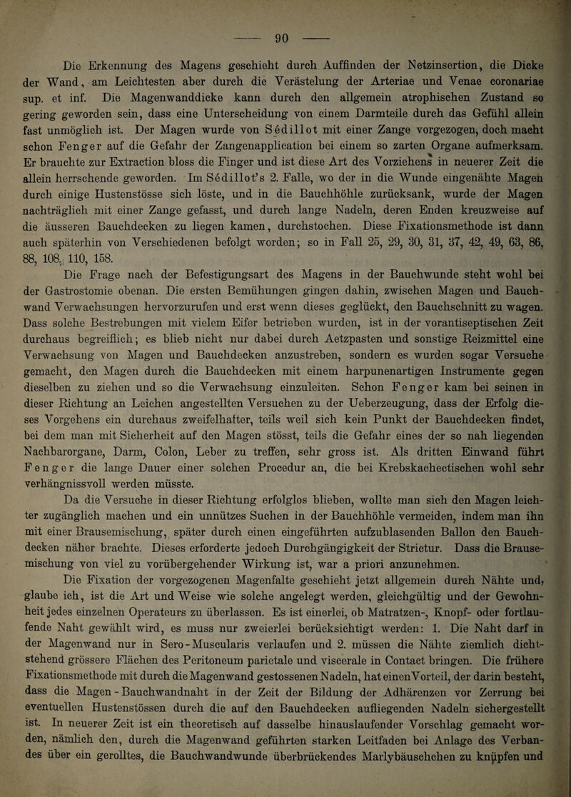 Die Erkennung des Magens geschieht durch Auffinden der Netzinsertion, die Dicke der Wand, am Leichtesten aber durch die Verästelung der Arteriae und Venae coronariae sup. et inf. Die Magenwanddicke kann durch den allgemein atrophischen Zustand so gering geworden sein, dass eine Unterscheidung von einem Darmteile durch das Gefühl allein fast unmöglich ist. Der Magen wurde von Sedillot mit einer Zange vorgezogen, doch macht schon Fenger auf die Gefahr der Zangenapplication bei einem so zarten Organe aufmerksam. Er brauchte zur Extraction bloss die Finger und ist diese Art des Vorziehens in neuerer Zeit die allein herrschende geworden. Im Sedillofis 2. Falle, wo der in die Wunde eingenähte Mageh durch einige Hustenstösse sich löste, und in die Bauchhöhle zurücksank, wurde der Magen nachträglich mit einer Zange gefasst, und durch lange Nadeln, deren Enden kreuzweise auf die äusseren Bauchdecken zu liegen kamen, durchstochen. Diese Fixationsmethode ist dann auch späterhin von Verschiedenen befolgt worden; so in Fall 25, 29, 30, 31, 37, 42, 49, 63, 86, 88, 108. 110, 158. Die Frage nach der Befestigungsart des Magens in der Bauchwunde steht wohl bei der Gastrostomie obenan. Die ersten Bemühungen gingen dahin, zwischen Magen und Bauch¬ wand Verwachsungen hervorzurufen und erst wenn dieses geglückt, den Bauchschnitt zu wagen. Dass solche Bestrebungen mit vielem Eifer betrieben wurden, ist in der vorantiseptischen Zeit durchaus begreiflich; es blieb nicht nur dabei durch Aetzpasten und sonstige Reizmittel eine Verwachsung von Magen und Bauchdecken anzustreben, sondern es wurden sogar Versuche gemacht, den Magen durch die Bauchdecken mit einem harpunenartigen Instrumente gegen dieselben zu ziehen und so die Verwachsung einzuleiten. Schon Fenger kam bei seinen in dieser Richtung an Leichen angestellten Versuchen zu der Ueberzeugung, dass der Erfolg die¬ ses Vorgehens ein durchaus zweifelhafter, teils weil sich kein Punkt der Bauchdecken findet, bei dem man mit Sicherheit auf den Magen stösst, teils die Gefahr eines der so nah liegenden Nachbarorgane, Darm, Colon, Leber zu treffen, sehr gross ist. Als dritten Einwand führt Fenger die lange Dauer einer solchen Procedur an, die bei Krebskachectischen wohl sehr verhängnissvoll werden müsste. Da die Versuche in dieser Richtung erfolglos blieben, wollte man sich den Magen leich¬ ter zugänglich machen und ein unnützes Suchen in der Bauchhöhle vermeiden, indem man ihn mit einer Brausemischung, später durch einen eingeführten aufzublasenden Ballon den Bauch¬ decken näher brachte. Dieses erforderte jedoch Durchgängigkeit der Strictur. Dass die Brause¬ mischung von viel zu vorübergehender Wirkung ist, war a priori anzunehmen. Die Fixation der vorgezogenen Magenfalte geschieht jetzt allgemein durch Nähte und, glaube ich, ist die Art und Weise wie solche angelegt werden, gleichgültig und der Gewohn¬ heit jedes einzelnen Operateurs zu überlassen. Es ist einerlei, ob Matratzen-, Knopf- oder fortlau¬ fende Naht gewählt wird, es muss nur zweierlei berücksichtigt werden: 1. Die Naht darf in der Magenwand nur in Sero-Muscularis verlaufen und 2. müssen die Nähte ziemlich dicht¬ stehend grössere Flächen des Peritoneum parietale und viscerale in Contact bringen. Die frühere Fixationsmethode mit durch die Magenwand gestossenen Nadeln, hat einen Vorteil, der darin besteht, dass die Magen - Bauchwandnaht in der Zeit der Bildung der Adhärenzen vor Zerrung bei eventuellen Hustenstössen durch die auf den Bauchdecken aufliegenden Nadeln sichergestellt ist. In neuerer Zeit ist ein theoretisch auf dasselbe hinauslaufender Vorschlag gemacht wor¬ den, nämlich den, durch die Magenwand geführten starken Leitfaden bei Anlage des Verban¬ des über ein gerolltes, die Bauchwandwunde überbrückendes Marlybäuschchen zu knüpfen und