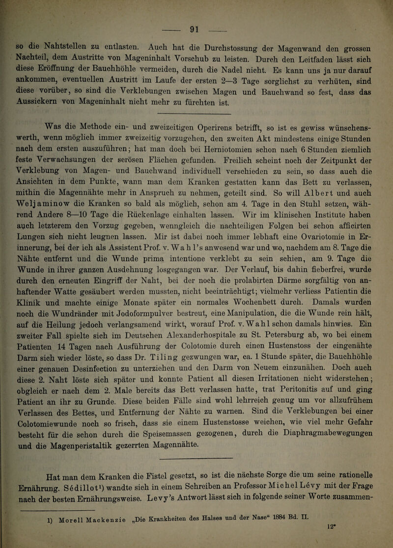 so die Nahtstellen zu entlasten. Auch hat die Durchstossung der Magenwand den grossen Nachteil, dem Austritte von Mageninhalt Vorschub zu leisten. Durch den Leitfaden lässt sich diese Eröffnung der Bauchhöhle vermeiden, durch die Nadel nicht. Es kann uns ja nur darauf ankommen, eventuellen Austritt im Laufe der ersten 2—3 Tage sorglichst zu verhüten, sind diese vorüber, so sind die Verklebungen zwischen Magen und Bauchwand so fest, dass das Aussickern von Mageninhalt nicht mehr zu fürchten ist. Was die Methode ein- und zweizeitigen Operirens betrifft, so ist es gewiss wünschens- werth, wenn möglich immer zweizeitig vorzugehen, den zweiten Akt mindestens einige Stunden nach dem ersten auszuführen; hat man doch bei Herniotomien schon nach 6 Stunden ziemlich feste Verwachsungen der serösen Flächen gefunden. Freilich scheint noch der Zeitpunkt der Verklebung von Magen- und Bauchwand individuell verschieden zu sein, so dass auch die ✓ ' Ansichten in dem Punkte, wann man dem Kranken gestatten kann das Bett zu verlassen, mithin die Magennähte mehr in Anspruch zu nehmen, geteilt sind. So will Albert und auch Weljaminow die Kranken so bald als möglich, schon am 4. Tage in den Stuhl setzen, wäh¬ rend Andere 8—10 Tage die Rückenlage einhalten lassen. Wir im klinischen Institute haben a\ich letzterem den Vorzug gegeben, wenngleich die nachteiligen Folgen bei schon afficirten Lungen sich nicht leugnen lassen. Mir ist dabei noch immer lebhaft eine Ovariotomie in Er¬ innerung, bei der ich als Assistent Prof. v.Wahl’s anwesend war und wo, nachdem am 8. Tage die Nähte entfernt und die Wunde prima intentione verklebt zu sein schien, am 9. Tage die Wunde in ihrer ganzen Ausdehnung losgegangen war. Der Verlauf, bis dahin fieberfrei, wurde durch den erneuten Eingriff der Naht, bei der noch die prolabirten Därme sorgfältig von an¬ haftender Watte gesäubert werden mussten, nicht beeinträchtigt; vielmehr verliess Patientin die Klinik und machte einige Monate später ein normales Wochenbett durch. Damals wurden noch die Wundränder mit Jodoformpulver bestreut, eine Manipulation, die die Wunde rein hält, auf die Heilung jedoch verlangsamend wirkt, worauf Prof. v.Wahl schon damals hinwies. Ein zweiter Fall , spielte sich im Deutschen Alexanderhospitale zu St. Petersburg ab, wo bei einem Patienten 14 Tagen nach Ausführung der Colotomie durch einen Hustenstoss der eingenähte Darm sich wieder löste, so dass Dr. Tiling gezwungen war, ca. 1 Stunde später, die Bauchhöhle einer genauen Desinfection zu unterziehen und den Darm von Neuem einzunähen. Doch auch diese 2. Naht löste sich später und konnte Patient all diesen Irritationen nicht widerstehen; obgleich er nach dem 2. Male bereits das Bett verlassen hatte, trat Peritonitis auf und ging Patient an ihr zu Grunde. Diese beiden Fälle sind wohl lehrreich genug um vor allzufrühem Verlassen des Bettes, und Entfernung der Nähte zu warnen. Sind die Verklebungen bei einer Colotomie wunde noch so frisch, dass sie einem Hustenstosse weichen, wie viel mehr Gefahr besteht für die schon durch die Speisemassen gezogenen, durch die Diaphragmabewegungen und die Magenperistaltik gezerrten Magennähte. Hat man dem Kranken die Fistel gesetzt, so ist die nächste Sorge die um seine rationelle Ernährung. Sedillotl) wandte sich in einem Schreiben an Professor Michel Levy mit der Frage nach der besten Ernährungsweise. Levy1’s Antwort lässt sich in folgende seiner Worte zusammen- „Die Krankheiten des Halses und der Nase“ 1884 Bd. II. 1) Morell Mackenzie 12*