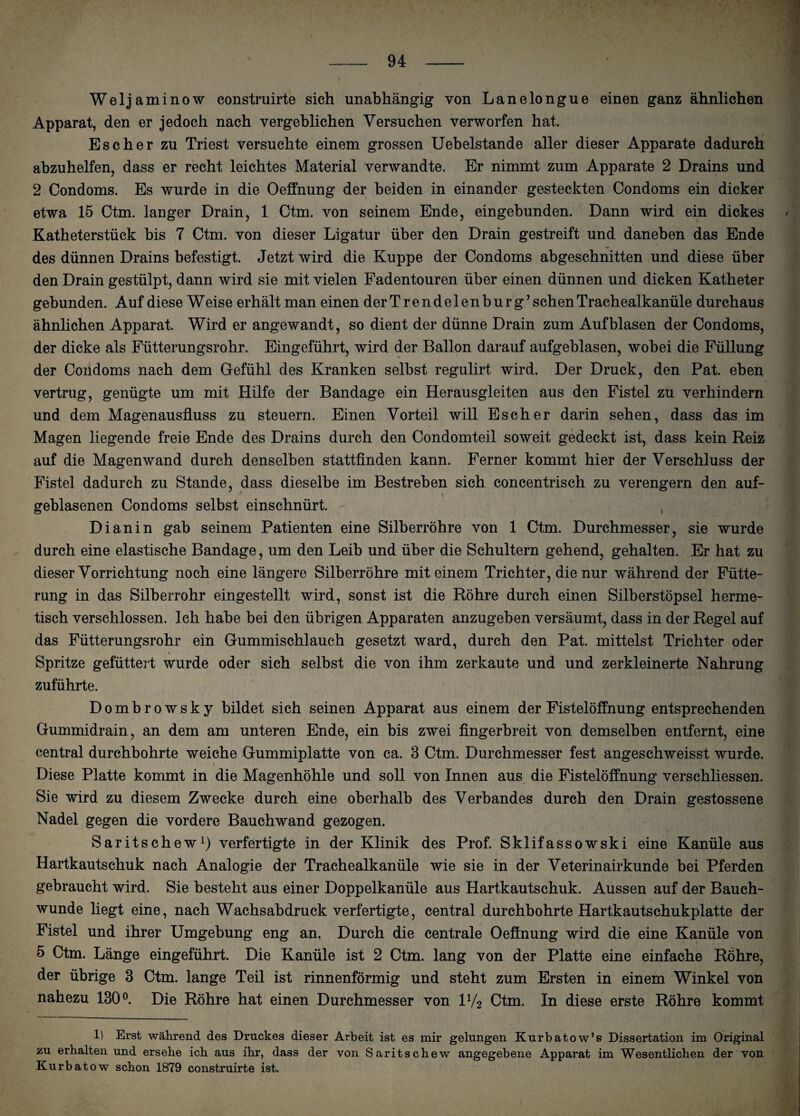 Weljaminow construirte sich unabhängig von Lanelongue einen ganz ähnlichen Apparat, den er jedoch nach vergeblichen Versuchen verworfen hat. Es eher zu Triest versuchte einem grossen Uebelstande aller dieser Apparate dadurch abzuhelfen, dass er recht leichtes Material verwandte. Er nimmt zum Apparate 2 Drains und 2 Condoms. Es wurde in die Oeffnung der beiden in einander gesteckten Condoms ein dicker etwa 15 Ctm. langer Drain, 1 Ctm. von seinem Ende, eingebunden. Dann wird ein dickes Katheterstück bis 7 Ctm. von dieser Ligatur über den Drain gestreift und daneben das Ende des dünnen Drains befestigt. Jetzt wird die Kuppe der Condoms abgeschnitten und diese über den Drain gestülpt, dann wird sie mit vielen Fadentouren über einen dünnen und dicken Katheter gebunden. Auf diese W eise erhält man einen der Trendelenburg’ sehen Trachealkanüle durchaus ähnlichen Apparat. Wird er angewandt, so dient der dünne Drain zum Auf blasen der Condoms, der dicke als Fütterungsrohr. Eingeführt, wird der Ballon darauf aufgeblasen, wobei die Füllung der Condoms nach dem Gefühl des Kranken selbst regulirt wird. Der Druck, den Pat. eben vertrug, genügte um mit Hilfe der Bandage ein Herausgleiten aus den Fistel zu verhindern und dem Magenausfluss zu steuern. Einen Vorteil will Esch er darin sehen, dass das im Magen liegende freie Ende des Drains durch den Condomteil soweit gedeckt ist, dass kein Reiz auf die Magenwand durch denselben stattfinden kann. Ferner kommt hier der Verschluss der Fistel dadurch zu Stande, dass dieselbe im Bestreben sich concentrisch zu verengern den auf¬ geblasenen Condoms selbst einschnürt. , Di an in gab seinem Patienten eine Silberröhre von 1 Ctm. Durchmesser, sie wurde durch eine elastische Bandage, um den Leib und über die Schultern gehend, gehalten. Er hat zu dieser Vorrichtung noch eine längere Silberröhre mit einem Trichter, die nur während der Fütte¬ rung in das Silberrohr eingestellt wird, sonst ist die Röhre durch einen Silberstöpsel herme¬ tisch verschlossen. Ich habe bei den übrigen Apparaten anzugeben versäumt, dass in der Regel auf das Fütterungsrohr ein Gummischlauch gesetzt ward, durch den Pat. mittelst Trichter oder Spritze gefüttert wurde oder sich selbst die von ihm zerkaute und und zerkleinerte Nahrung zuführte. Dombrowsky bildet sich seinen Apparat aus einem der Fistelöffnung entsprechenden Gummidrain, an dem am unteren Ende, ein bis zwei fingerbreit von demselben entfernt, eine central durchbohrte weiche Gummiplatte von ca. 3 Ctm. Durchmesser fest angeschweisst wurde. Diese Platte kommt in die Magenhöhle und soll von Innen aus die Fistelöffnung verschliessen. Sie wird zu diesem Zwecke durch eine oberhalb des Verbandes durch den Drain gestossene Nadel gegen die vordere Bauchwand gezogen. Saritschew1) verfertigte in der Klinik des Prof. Sklifassowski eine Kanüle aus Hartkautschuk nach Analogie der Trachealkanüle wie sie in der Veterinairkunde bei Pferden gebraucht wird. Sie besteht aus einer Doppelkanüle aus Hartkautschuk. Aussen auf der Bauch¬ wunde liegt eine, nach Wachsabdruck verfertigte, central durchbohrte Hartkautschukplatte der Fistel und ihrer Umgebung eng an. Durch die centrale Oeffnung wird die eine Kanüle von 5 Ctm. Länge eingeführt. Die Kanüle ist 2 Ctm. lang von der Platte eine einfache Röhre, der übrige 3 Ctm. lange Teil ist rinnenförmig und steht zum Ersten in einem Winkel von nahezu 130°. Die Röhre hat einen Durchmesser von iy2 Ctm. In diese erste Röhre kommt 1) Erst während des Druckes dieser Arbeit ist es mir gelungen Kurbatow’s Dissertation im Original zu erhalten und ersehe ich aus ihr, dass der von Saritschew angegebene Apparat im Wesentlichen der von Kurbatow schon 1879 construirte ist.