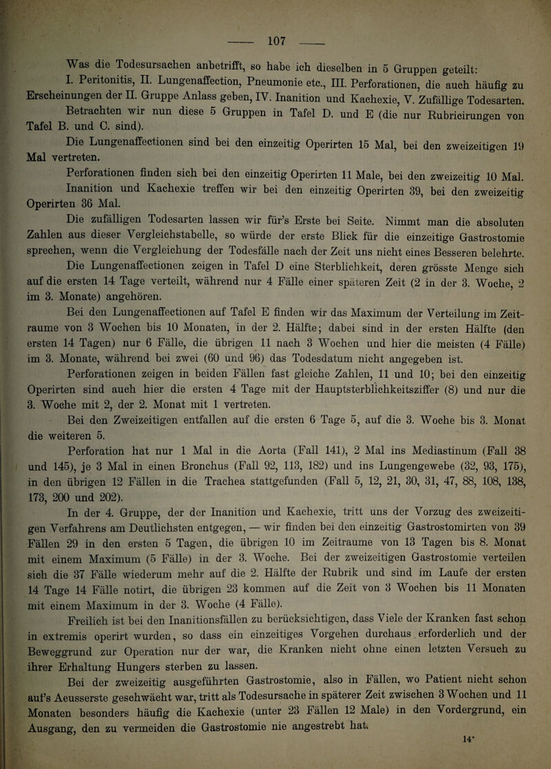 W^as die Todesursachen anbetrifft, so habe ich dieselben in 5 Gruppen geteilt: I. Peiitonitis, II. Lungenaffection, Pneumonie etc., III. Perforationen, die auch häufig zu Erscheinungen der II. Giuppe Anlass geben, IV. Inanition und Kachexie, V. Zufällige Todesarten. Beti achten wir nun diese 5 Gruppen in Tafel D. und E (die nur Rubricirungen von Tafel B. und C. sind). Die Lungenaffectionen sind bei den einzeitig Operirten 15 Mal, bei den zweizeitigen 19 Mal vertreten. Perforationen finden sich bei den einzeitig Operirten 11 Male, bei den zweizeitig 10 Mal. Inanition und Kachexie treffen wir bei den einzeitig Operirten 39, bei den zweizeitig Operirten 36 Mal. Die zufälligen Todesarten lassen wir für’s Erste bei Seite. Nimmt man die absoluten Zahlen aus dieser Vergleichstabelle, so würde der erste Blick für die einzeitige Gastrostomie sprechen, wenn die Vergleichung der Todesfälle nach der Zeit uns nicht eines Besseren belehrte. Die Lungenaffectionen zeigen in Tafel D eine Sterblichkeit, deren grösste Menge sich auf die ersten 14 Tage verteilt, während nur 4 Fälle einer späteren Zeit (2 in der 3. Woche, 2 im 3. Monate) angehören. Bei den Lungenaffectionen auf Tafel E finden wir das Maximum der Verteilung im Zeit¬ räume von 3 Wochen bis 10 Monaten, in der 2. Hälfte; dabei sind in der ersten Hälfte (den ersten 14 Tagen) nur 6 Fälle, die übrigen 11 nach 3 Wochen und hier die meisten (4 Fälle) im 3. Monate, während bei zwei (60 und 96) das Todesdatum nicht angegeben ist. Perforationen zeigen in beiden Fällen fast gleiche Zahlen, 11 und 10; bei den einzeitig Operirten sind auch hier die ersten 4 Tage mit der Hauptsterblichkeitsziffer (8) und nur die 3. Woche mit 2, der 2. Monat mit 1 vertreten. Bei den Zweizeitigen entfallen auf die ersten 6 Tage 5, auf die 3. Woche bis 3. Monat die weiteren 5. Perforation hat nur 1 Mal in die Aorta (Fall 141), 2 Mal ins Mediastinum (Fall 38 und 145), je 3 Mal in einen Bronchus (Fall 92, 113, 182) und ins Lungengewebe (32, 93, 175), in den übrigen 12 Fällen in die Trachea stattgefunden (Fall 5, 12, 21, 30, 31, 47, 88, 108, 138, 173, 200 und 202). In der 4. Gruppe, der der Inanition und Kachexie, tritt uns der Vorzug des zweizeiti¬ gen Verfahrens am Deutlichsten entgegen, — wir finden bei den einzeitig Gastrostomirten von 39 Fällen 29 in den ersten 5 Tagen, die übrigen 10 im Zeiträume von 13 Tagen bis 8. Monat mit einem Maximum (5 Fälle) in der 3. Woche. Bei der zweizeitigen Gastrostomie verteilen sich die 37 Fälle wiederum mehr auf die 2. Hälfte der Rubrik und sind im Laufe der ersten 14 Tage 14 Fälle notirt, die übrigen 23 kommen auf die Zeit von 3 Wochen bis 11 Monaten mit einem Maximum in der 3. Woche (4 Fälle). Freilich ist bei den Inanitionsfällen zu berücksichtigen, dass Viele der Kranken fast schon in extremis operirt wurden, so dass ein einzeitiges Vorgehen durchaus erforderlich und der Beweggrund zur Operation nur der war, die Kranken nicht ohne einen letzten Versuch zu ihrer Erhaltung Hungers sterben zu lassen. Bei der zweizeitig ausgeführten Gastrostomie, also in Fällen, wo Patient nicht schon aufs Aeusserste geschwächt war, tritt als Todesursache in späterer Zeit zwischen 3 Wochen und 11 Monaten besonders häufig die Kachexie (unter 23 Fällen 12 Male) in den Vordergrund, ein Ausgang, den zu vermeiden die Gastrostomie nie angestrebt hat.