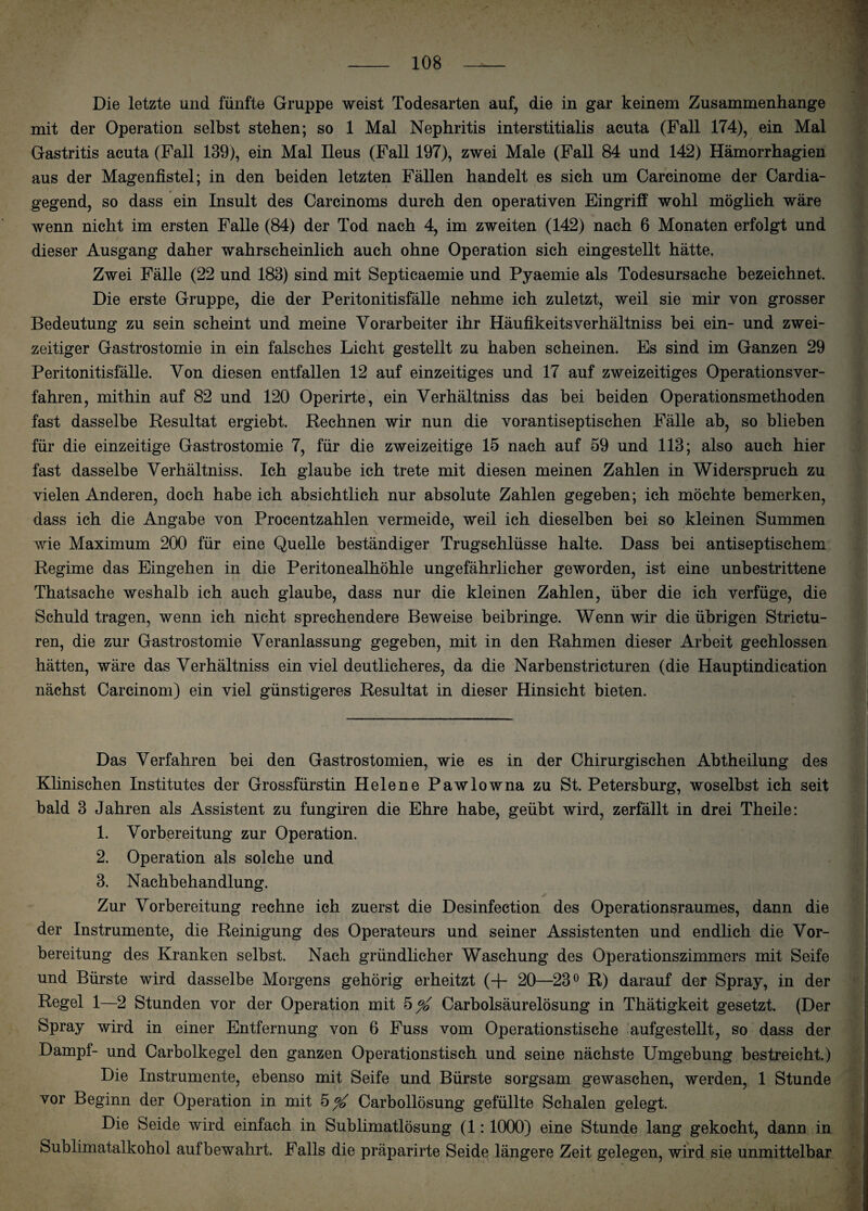 Die letzte und fünfte Gruppe weist Todesarten auf, die in gar keinem Zusammenhänge mit der Operation selbst stehen; so 1 Mal Nephritis interstitialis acuta (Fall 174), ein Mal Gastritis acuta (Fall 139), ein Mal Ileus (Fall 197), zwei Male (Fall 84 und 142) Hämorrhagien aus der Magenfistel; in den beiden letzten Fällen handelt es sich um Carcinome der Cardia- gegend, so dass ein Insult des Carcinoms durch den operativen Eingriff wohl möglich wäre wenn nicht im ersten Falle (84) der Tod nach 4, im zweiten (142) nach 6 Monaten erfolgt und dieser Ausgang daher wahrscheinlich auch ohne Operation sich eingestellt hätte. Zwei Fälle (22 und 183) sind mit Septicaemie und Pyaemie als Todesursache bezeichnet. Die erste Gruppe, die der Peritonitisfälle nehme ich zuletzt, weil sie mir von grosser Bedeutung zu sein scheint und meine Vorarbeiter ihr Häufikeitsverhältniss bei ein- und zwei¬ zeitiger Gastrostomie in ein falsches Licht gestellt zu haben scheinen. Es sind im Ganzen 29 Peritonitisfälle. Von diesen entfallen 12 auf einzeitiges und 17 auf zweizeitiges Operationsver- fahren, mithin auf 82 und 120 Operirte, ein Verhältniss das bei beiden Operationsmethoden fast dasselbe Resultat ergiebt. Rechnen wir nun die vorantiseptischen Fälle ab, so blieben für die einzeitige Gastrostomie 7, für die zweizeitige 15 nach auf 59 und 113; also auch hier fast dasselbe Verhältniss. Ich glaube ich trete mit diesen meinen Zahlen in Widerspruch zu vielen Anderen, doch habe ich absichtlich nur absolute Zahlen gegeben; ich möchte bemerken, dass ich die Angabe von Procentzahlen vermeide, weil ich dieselben bei so kleinen Summen wie Maximum 200 für eine Quelle beständiger Trugschlüsse halte. Dass bei antiseptischem Regime das Eingehen in die Peritonealhöhle ungefährlicher geworden, ist eine unbestrittene Thatsache weshalb ich auch glaube, dass nur die kleinen Zahlen, über die ich verfüge, die Schuld tragen, wenn ich nicht sprechendere Beweise beibringe. Wenn wir die übrigen Strictu- ren, die zur Gastrostomie Veranlassung gegeben, mit in den Rahmen dieser Arbeit gechlossen hätten, wäre das Verhältniss ein viel deutlicheres, da die Narbenstricturen (die Hauptindication nächst Careinom) ein viel günstigeres Resultat in dieser Hinsicht bieten. Das Verfahren bei den Gastrostomien, wie es in der Chirurgischen Abtheilung des Klinischen Institutes der Grossfürstin Helene Pawlowna zu St. Petersburg, woselbst ich seit bald 3 Jahren als Assistent zu fungiren die Ehre habe, geübt wird, zerfällt in drei Theile: 1. Vorbereitung zur Operation. 2. Operation als solche und 3. Nachbehandlung. Zur Vorbereitung rechne ich zuerst die Desinfection des Operationsraumes, dann die der Instrumente, die Reinigung des Operateurs und seiner Assistenten und endlich die Vor¬ bereitung des Kranken selbst. Nach gründlicher Waschung des Operationszimmers mit Seife und Bürste wird dasselbe Morgens gehörig erheitzt (+• 20—23° R) darauf der Spray, in der Regel 1—2 Stunden vor der Operation mit 5 Carbolsäurelösung in Thätigkeit gesetzt. (Der Spray wird in einer Entfernung von 6 Fuss vom Operationstische aufgestellt, so dass der Dampf- und Carbolkegel den ganzen Operationstisch und seine nächste Umgebung bestreicht.) Die Instrumente, ebenso mit Seife und Bürste sorgsam gewaschen, werden, 1 Stunde vor Beginn der Operation in mit 5^ Carbollösung gefüllte Schalen gelegt. Die Seide wird einfach in Sublimatlösung (1: 1000) eine Stunde lang gekocht, dann in Sublimatalkohol auf bewahrt. Falls die präparirte Seide längere Zeit gelegen, wird sie unmittelbar